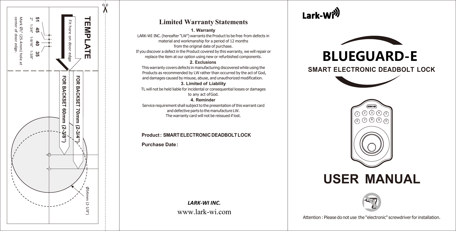    Limited Warranty Statements 1. Warranty LARK-WI INC. (hereafter “LW”) warrants the Product to be free from defects in material and workmanship for a period of 12 months from the original date of purchase. If you discover a defect in the Product covered by this warranty, we will repair or replace the item at our option using new or refurbished components. 2. Exclusions This warranty covers defects in manufacturing discovered while using the Products as recommended by LW rather than occurred by the act of God, and damages caused by misuse, abuse, and unauthorized modification. 3. Limited of Liability TL will not be held liable for incidental or consequential losses or damages to any act of God. 4. Reminder Service requirement shall subject to the presentation of this warrant card and defective parts to the manufacture LW. The warranty card will not be reissued if lost.  BLUEGUARD-E SMART ELECTRONIC DEADBOLT  LOCK      1  2  3  4  5 6  7  8  9  0  Product :  SMART ELECTRONIC DEADBOLT LOCK Purchase Date :     USER  MANUAL    LARK-WI INC.  www.lark-wi.com     Attention : Please do not use the &quot;electronic&quot; screwdriver for installation.  Ø 54mm (2-1/8&quot;) TEMPLATE FOR BACKSET 70mm (2-3/4”) Fit here on door edge FOR BACKSET 60mm (2-3/8”) 51 45 40 35 2&quot;   1-3/4&quot;   1-9/16&quot;   1-3/8&quot; Mark Ø1&quot; (25.4mm) hole at center of door edge. LARK-WI 