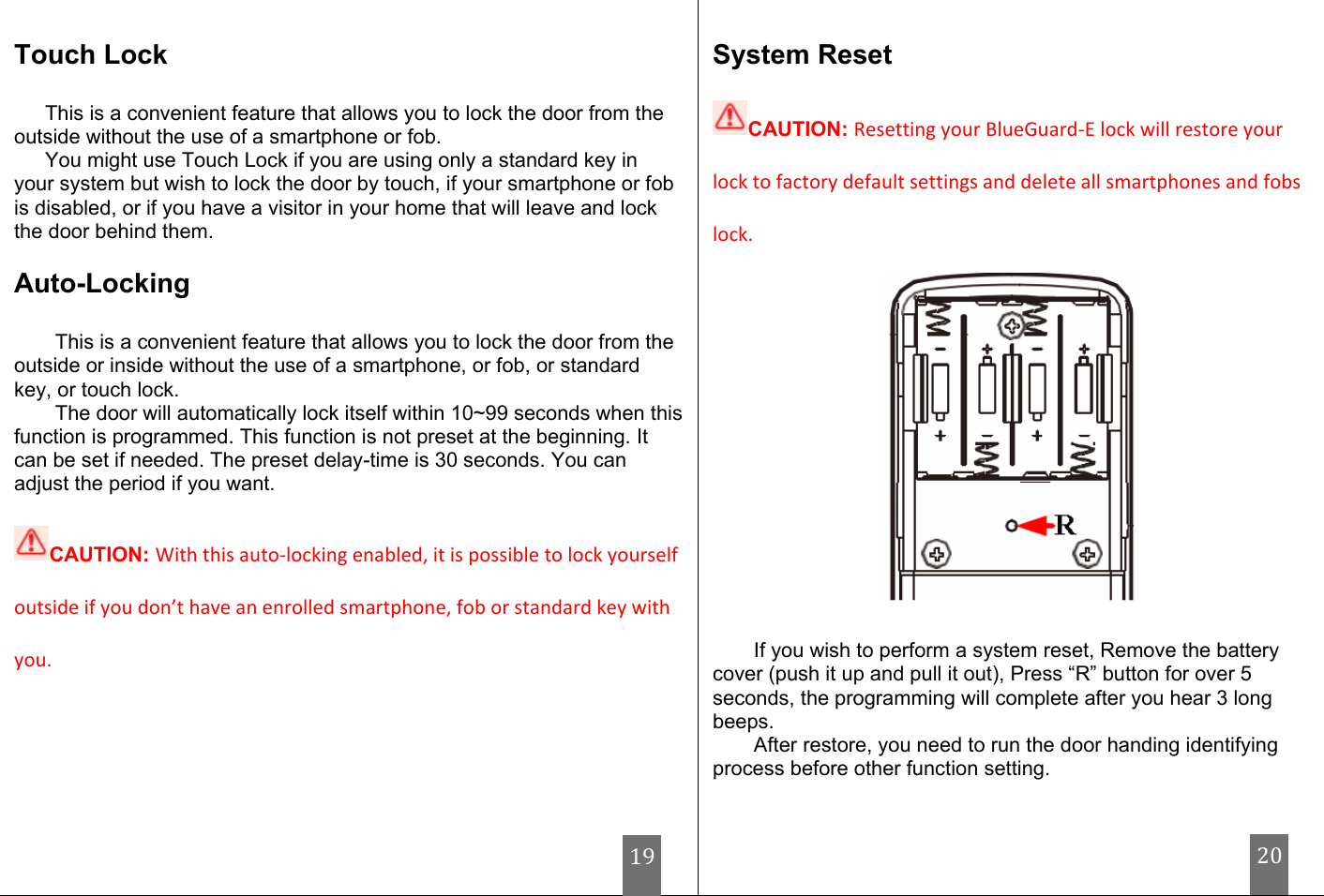                                  Touch Lock  This is a convenient feature that allows you to lock the door from the outside without the use of a smartphone or fob. You might use Touch Lock if you are using only a standard key in your system but wish to lock the door by touch, if your smartphone or fob is disabled, or if you have a visitor in your home that will leave and lock the door behind them.  Auto-Locking  This is a convenient feature that allows you to lock the door from the outside or inside without the use of a smartphone, or fob, or standard key, or touch lock. The door will automatically lock itself within 10~99 seconds when this function is programmed. This function is not preset at the beginning. It can be set if needed. The preset delay-time is 30 seconds. You can adjust the period if you want.   CAUTION: With this auto-locking enabled, it is possible to lock yourself outside if you don’t have an enrolled smartphone, fob or standard key with you.     System Reset  CAUTION: Resetting your BlueGuard-E lock will restore your lock to factory default settings and delete all smartphones and fobs lock.   If you wish to perform a system reset, Remove the battery cover (push it up and pull it out), Press “R” button for over 5 seconds, the programming will complete after you hear 3 long beeps. After restore, you need to run the door handing identifying process before other function setting. 19 20 