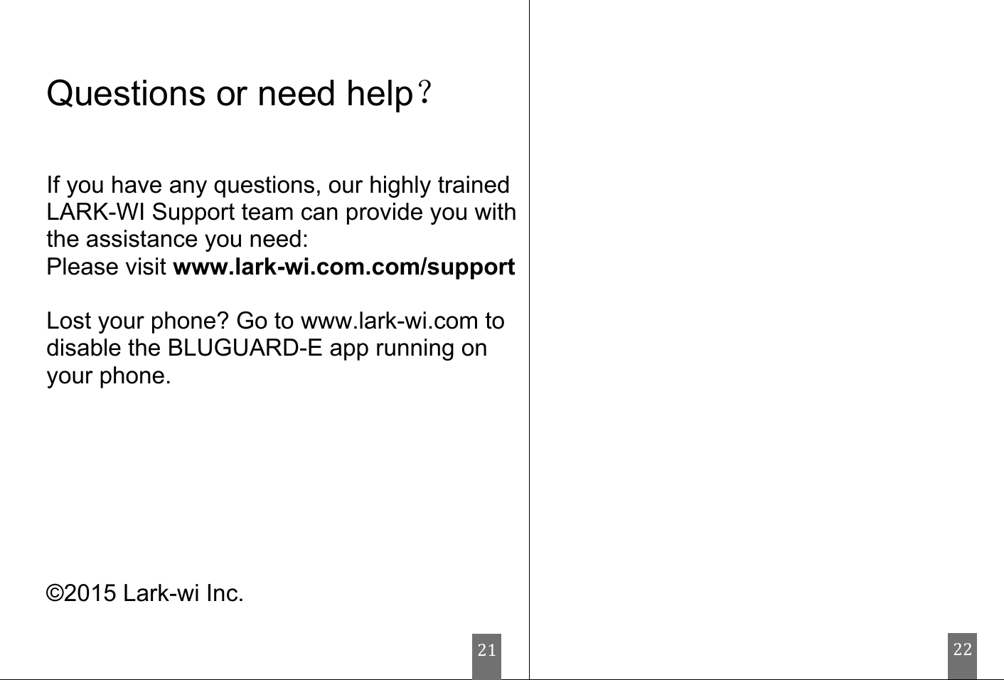                                   Questions or need help？   If you have any questions, our highly trained LARK-WI Support team can provide you with the assistance you need: Please visit www.lark-wi.com.com/support  Lost your phone? Go to www.lark-wi.com to disable the BLUGUARD-E app running on your phone.        ©2015 Lark-wi Inc.        21 22 