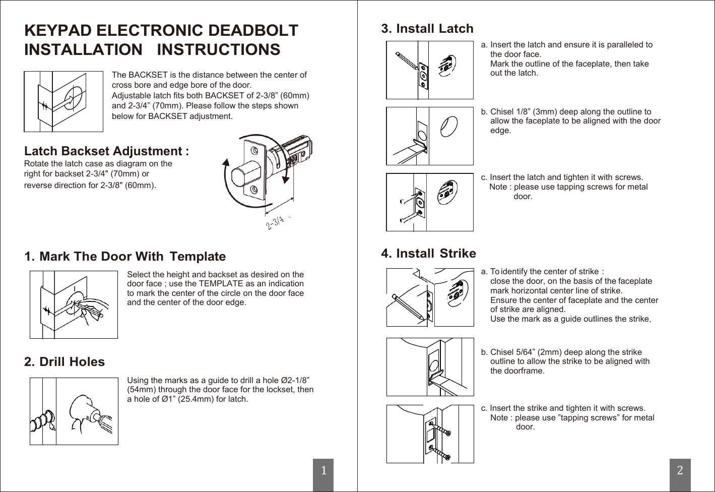        KEYPAD ELECTRONIC DEADBOLT INSTALLATION   INSTRUCTIONS The BACKSET is the distance between the center of cross bore and edge bore of the door. Adjustable latch fits both BACKSET of 2-3/8” (60mm) and 2-3/4” (70mm). Please follow the steps shown below for BACKSET adjustment.   Latch Backset Adjustment : Rotate the latch case as diagram on the right for backset 2-3/4&quot; (70mm) or reverse direction for 2-3/8&quot; (60mm).      1. Mark The Door With  Template Select the height and backset as desired on the door face ; use the TEMPLATE as an indication to mark the center of the circle on the door face and the center of the door edge.      2. Drill Holes Using the marks as a guide to drill a hole Ø2-1/8” (54mm) through the door face for the lockset, then a hole of Ø1” (25.4mm) for latch.                                 1  3. Install Latch       4. Install  Strike     a. Insert the latch and ensure it is paralleled to the door face. Mark the outline of the faceplate, then take out the latch.    b. Chisel 1/8” (3mm) deep along the outline to allow the faceplate to be aligned with the door edge.     c. Insert the latch and tighten it with screws. Note : please use tapping screws for metal door.        a. To identify the center of strike : close the door, on the basis of the faceplate mark horizontal center line of strike. Ensure the center of faceplate and the center of strike are aligned. Use the mark as a guide outlines the strike.   b. Chisel 5/64” (2mm) deep along the strike outline to allow the strike to be aligned with the doorframe.    c. Insert the strike and tighten it with screws. Note : please use ”tapping screws” for metal door.                                 2 