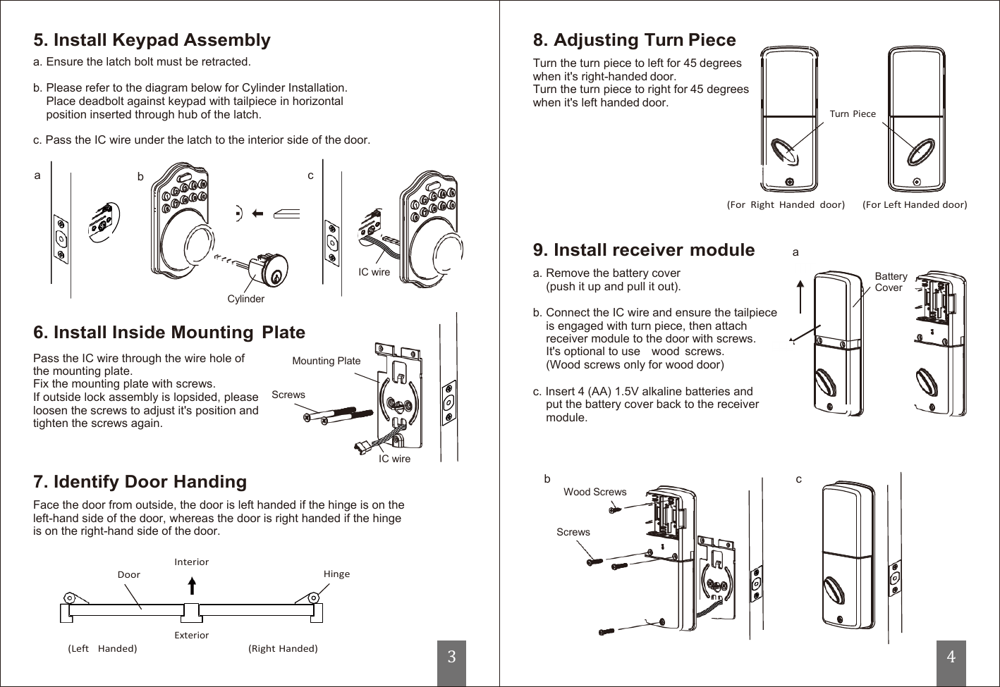   5. Install Keypad Assembly a. Ensure the latch bolt must be retracted.  b. Please refer to the diagram below for Cylinder Installation. Place deadbolt against keypad with tailpiece in horizontal position inserted through hub of the latch.  c. Pass the IC wire under the latch to the interior side of the door. 8. Adjusting Turn Piece Turn the turn piece to left for 45 degrees when it&apos;s right-handed door. Turn the turn piece to right for 45 degrees when it&apos;s left handed door.        Turn Piece  a  b  c  (For  Right  Handed  door)  (For Left Handed door)      Cylinder  6. Install Inside Mounting  Plate   IC wire 9. Install receiver module a. Remove the battery cover (push it up and pull it out).  b. Connect the IC wire and ensure the tailpiece is engaged with turn piece, then attach receiver module to the door with screws. a  Battery Cover Pass the IC wire through the wire hole of the mounting plate. Fix the mounting plate with screws. If outside lock assembly is lopsided, please loosen the screws to adjust it&apos;s position and tighten the screws again.    7. Identify Door Handing  Mounting Plate Screws          IC wire It&apos;s optional to use    wood  screws.   (Wood screws only for wood door)  c. Insert 4 (AA) 1.5V alkaline batteries and put the battery cover back to the receiver module.    b  c Wood Screws Face the door from outside, the door is left handed if the hinge is on the left-hand side of the door, whereas the door is right handed if the hinge is on the right-hand side of the door.   Screws  Interior Door  Hinge   Exterior (Left   Handed)  (Right Handed) 3 4 