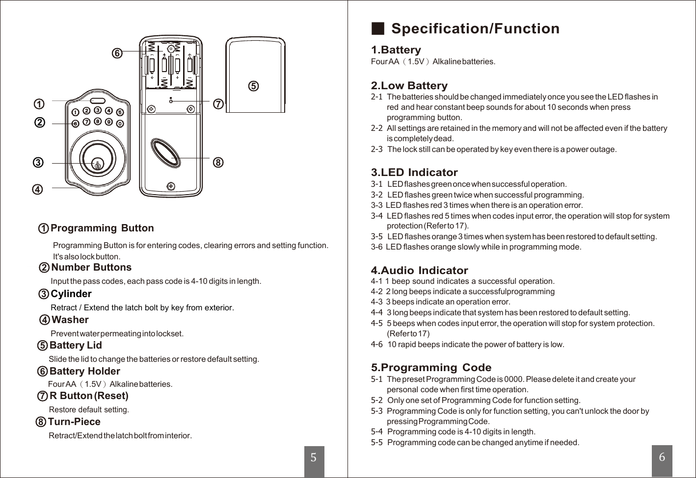   ○6        ○5                                                                   ○1      ○7                                                                            ○2                                                                                       ○3                                                                  ○8                                                                           ○4    ○1Programming Button Programming Button is for entering codes, clearing errors and setting function. It&apos;s also lock button. ○2Number Buttons Input the pass codes, each pass code is 4-10 digits in length. ○3Cylinder Retract / Extend the latch bolt by key from exterior.  ○4Washer Prevent water permeating into lockset. ○5Battery Lid Slide the lid to change the batteries or restore default setting. ○6Battery Holder Four AA（1.5V）Alkaline batteries. ○7R Button (Reset) Restore default setting. ○8Turn-Piece Retract/Extend the latch bolt from interior.   ■ Specification/Function 1.Battery Four AA（1.5V）Alkaline batteries.  2.Low Battery 2-1  The batteries should be changed immediately once you see the LED flashes in red and hear constant beep sounds for about 10 seconds when press programming button. 2-2  All settings are retained in the memory and will not be affected even if the battery is completely dead. 2-3  The lock still can be operated by key even there is a power outage.  3.LED Indicator 3-1  LED flashes green once when successful operation. 3-2  LED flashes green twice when successful programming. 3-3 LED flashes red 3 times when there is an operation error. 3-4  LED flashes red 5 times when codes input error, the operation will stop for system protection (Refer to 17). 3-5  LED flashes orange 3 times when system has been restored to default setting. 3-6  LED flashes orange slowly while in programming mode.  4.Audio Indicator 4-1 1 beep sound indicates a successful operation. 4-2  2 long beeps indicate a successfulprogramming 4-3  3 beeps indicate an operation error. 4-4  3 long beeps indicate that system has been restored to default setting. 4-5  5 beeps when codes input error, the operation will stop for system protection. (Refer to 17) 4-6 10 rapid beeps indicate the power of battery is low.  5.Programming  Code 5-1  The preset Programming Code is 0000. Please delete it and create your personal code when first time operation. 5-2  Only one set of Programming Code for function setting. 5-3  Programming Code is only for function setting, you can&apos;t unlock the door by pressing Programming Code. 5-4  Programming code is 4-10 digits in length. 5-5  Programming code can be changed anytime if needed. 6 5 