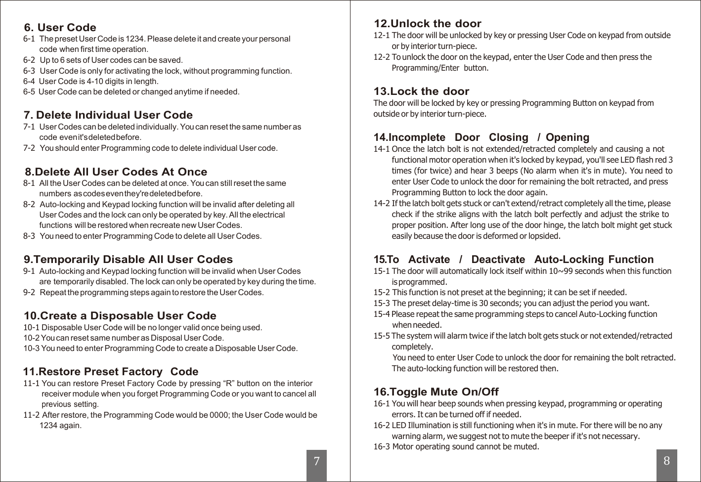                                    6. User Code 6-1  The preset User Code is 1234. Please delete it and create your personal code when first time operation. 6-2 Up to 6 sets of User codes can be saved. 6-3  User Code is only for activating the lock, without programming function. 6-4  User Code is 4-10 digits in length. 6-5  User Code can be deleted or changed anytime if needed.  7. Delete Individual User Code 7-1  User Codes can be deleted individually. You can reset the same number as code even it&apos;s deleted before. 7-2  You should enter Programming code to delete individual User code.  8.Delete All User Codes At Once 8-1  All the User Codes can be deleted at once. You can still reset the same numbers as codes even they&apos;re deleted before. 8-2  Auto-locking and Keypad locking function will be invalid after deleting all User Codes and the lock can only be operated by key. All the electrical functions will be restored when recreate new User Codes. 8-3  You need to enter Programming Code to delete all User Codes.  9.Temporarily Disable All User Codes 9-1  Auto-locking and Keypad locking function will be invalid when User Codes are temporarily disabled. The lock can only be operated by key during the time. 9-2 Repeat the programming steps again to restore the User Codes.  10.Create a Disposable User Code 10-1 Disposable User Code will be no longer valid once being used. 10-2 You can reset same number as Disposal User Code. 10-3 You need to enter Programming Code to create a Disposable User Code.  11.Restore Preset Factory  Code 11-1 You can restore Preset Factory Code by pressing “R” button on the interior receiver module when you forget Programming Code or you want to cancel all previous setting. 11-2 After restore, the Programming Code would be 0000; the User Code would be 1234 again.                 12.Unlock the door 12-1 The door will be unlocked by key or pressing User Code on keypad from outside or by interior turn-piece. 12-2 To unlock the door on the keypad, enter the User Code and then press the Programming/Enter  button.  13.Lock the door The door will be locked by key or pressing Programming Button on keypad from outside or by interior turn-piece.  14.Incomplete   Door   Closing   /  Opening 14-1 Once the latch bolt is not extended/retracted completely and causing a not functional motor operation when it&apos;s locked by keypad, you&apos;ll see LED flash red 3 times (for twice) and hear 3 beeps (No alarm when it&apos;s in mute). You need to enter User Code to unlock the door for remaining the bolt retracted, and press Programming Button to lock the door again. 14-2 If the latch bolt gets stuck or can&apos;t extend/retract completely all the time, please check if the strike aligns with the latch bolt perfectly and adjust the strike to proper position. After long use of the door hinge, the latch bolt might get stuck easily because the door is deformed or lopsided.  15.To    Activate   /   Deactivate   Auto-Locking Function 15-1 The door will automatically lock itself within 10~99 seconds when this function is programmed. 15-2 This function is not preset at the beginning; it can be set if needed. 15-3 The preset delay-time is 30 seconds; you can adjust the period you want. 15-4 Please repeat the same programming steps to cancel Auto-Locking function when needed. 15-5 The system will alarm twice if the latch bolt gets stuck or not extended/retracted completely. You need to enter User Code to unlock the door for remaining the bolt retracted. The auto-locking function will be restored then.  16.Toggle Mute On/Off 16-1 You will hear beep sounds when pressing keypad, programming or operating errors. It can be turned off if needed. 16-2 LED Illumination is still functioning when it&apos;s in mute. For there will be no any warning alarm, we suggest not to mute the beeper if it&apos;s not necessary. 16-3 Motor operating sound cannot be muted. 7 8 