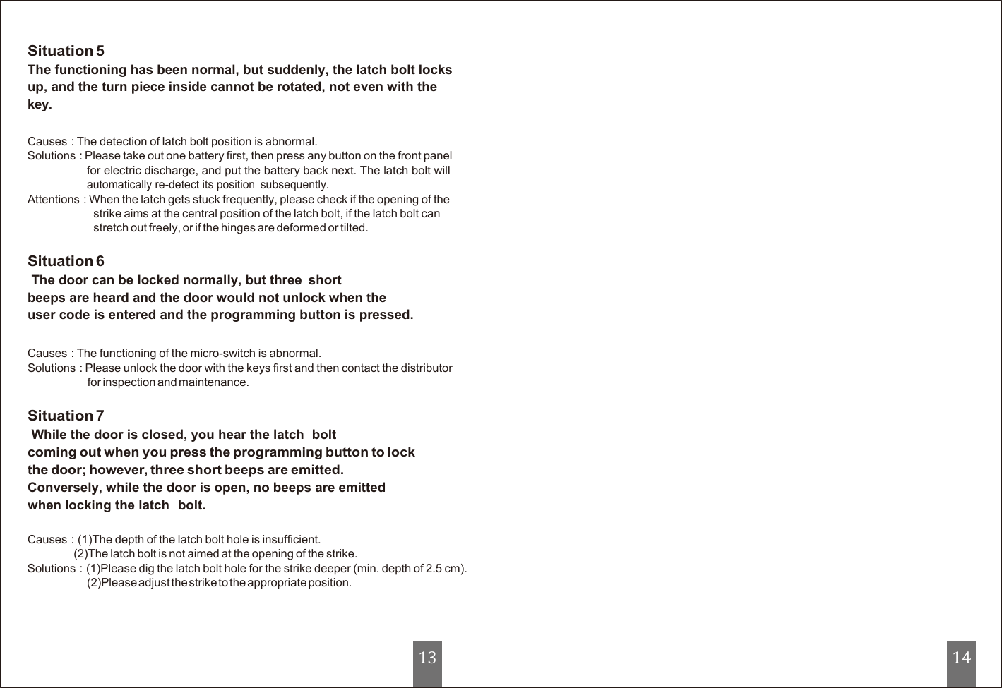   Situation 5 The functioning has been normal, but suddenly, the latch bolt locks up, and the turn piece inside cannot be rotated, not even with the key.  Causes : The detection of latch bolt position is abnormal. Solutions : Please take out one battery first, then press any button on the front panel for electric discharge, and put the battery back next. The latch bolt will automatically re-detect its position  subsequently. Attentions : When the latch gets stuck frequently, please check if the opening of the strike aims at the central position of the latch bolt, if the latch bolt can stretch out freely, or if the hinges are deformed or tilted.  Situation 6 The door can be locked normally, but three  short beeps are heard and the door would not unlock when the  user code is entered and the programming button is pressed.   Causes : The functioning of the micro-switch is abnormal. Solutions : Please unlock the door with the keys first and then contact the distributor for inspection and maintenance.  Situation 7 While the door is closed, you hear the latch  bolt coming out when you press the programming button to lock the door; however, three short beeps are emitted. Conversely, while the door is open, no beeps are emitted when locking the latch  bolt.  Causes : (1)The depth of the latch bolt hole is insufficient. (2)The latch bolt is not aimed at the opening of the strike. Solutions : (1)Please dig the latch bolt hole for the strike deeper (min. depth of 2.5 cm). (2)Please adjust the strike to the appropriate position.       13 14 