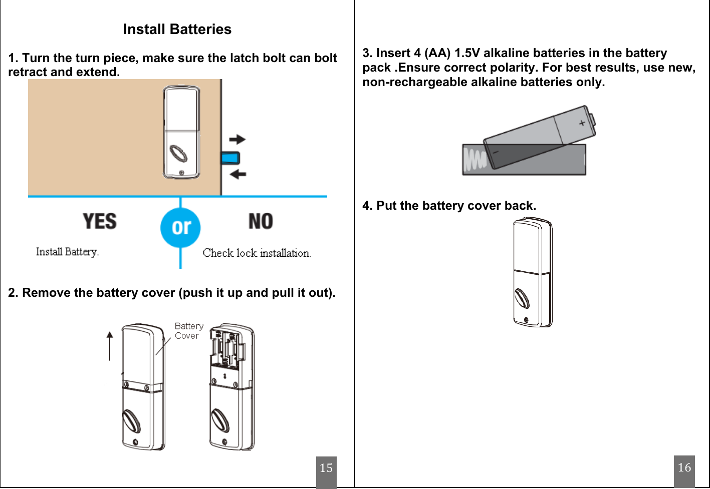                                     Install Batteries  1. Turn the turn piece, make sure the latch bolt can bolt retract and extend.   2. Remove the battery cover (push it up and pull it out).      3. Insert 4 (AA) 1.5V alkaline batteries in the battery pack .Ensure correct polarity. For best results, use new, non-rechargeable alkaline batteries only.              4. Put the battery cover back.  15 16 
