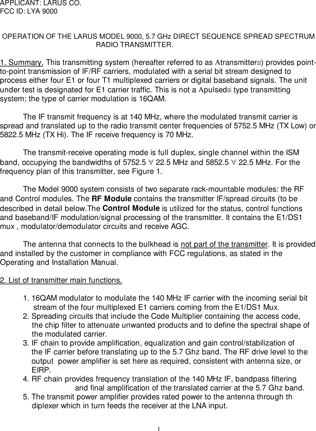 1APPLICANT: LARUS CO.FCC ID: LYA 9000OPERATION OF THE LARUS MODEL 9000, 5.7 GHz DIRECT SEQUENCE SPREAD SPECTRUM                                                  RADIO TRANSMITTER.1. Summary. This transmitting system (hereafter referred to as Αtransmitter≅) provides point-to-point transmission of IF/RF carriers, modulated with a serial bit stream designed toprocess either four E1 or four T1 multiplexed carriers or digital baseband signals. The unitunder test is designated for E1 carrier traffic. This is not a Αpulsed≅ type transmittingsystem; the type of carrier modulation is 16QAM.The IF transmit frequency is at 140 MHz, where the modulated transmit carrier isspread and translated up to the radio transmit center frequencies of 5752.5 MHz (TX Low) or5822.5 MHz (TX Hi). The IF receive frequency is 70 MHz.The transmit-receive operating mode is full duplex, single channel within the ISMband, occupying the bandwidths of 5752.5 ∀ 22.5 MHz and 5852.5 ∀ 22.5 MHz. For thefrequency plan of this transmitter, see Figure 1.The Model 9000 system consists of two separate rack-mountable modules: the RFand Control modules. The RF Module contains the transmitter IF/spread circuits (to bedescribed in detail below.The Control Module is utilized for the status, control functionsand baseband/IF modulation/signal processing of the transmitter. It contains the E1/DS1mux , modulator/demodulator circuits and receive AGC.The antenna that connects to the bulkhead is not part of the transmitter. It is providedand installed by the customer in compliance with FCC regulations, as stated in theOperating and Installation Manual.2. List of transmitter main functions.1. 16QAM modulator to modulate the 140 MHz IF carrier with the incoming serial bit                  stream of the four multiplexed E1 carriers coming from the E1/DS1 Mux. 2. Spreading circuits that include the Code Multiplier containing the access code,     the chip filter to attenuate unwanted products and to define the spectral shape of     the modulated carrier. 3. IF chain to provide amplification, equalization and gain control/stabilization of     the IF carrier before translating up to the 5.7 Ghz band. The RF drive level to theoutput  power amplifier is set here as required, consistent with antenna size, orEIRP. 4. RF chain provides frequency translation of the 140 MHz IF, bandpass filtering              and final amplification of the translated carrier at the 5.7 Ghz band.5. The transmit power amplifier provides rated power to the antenna through th         diplexer which in turn feeds the receiver at the LNA input.