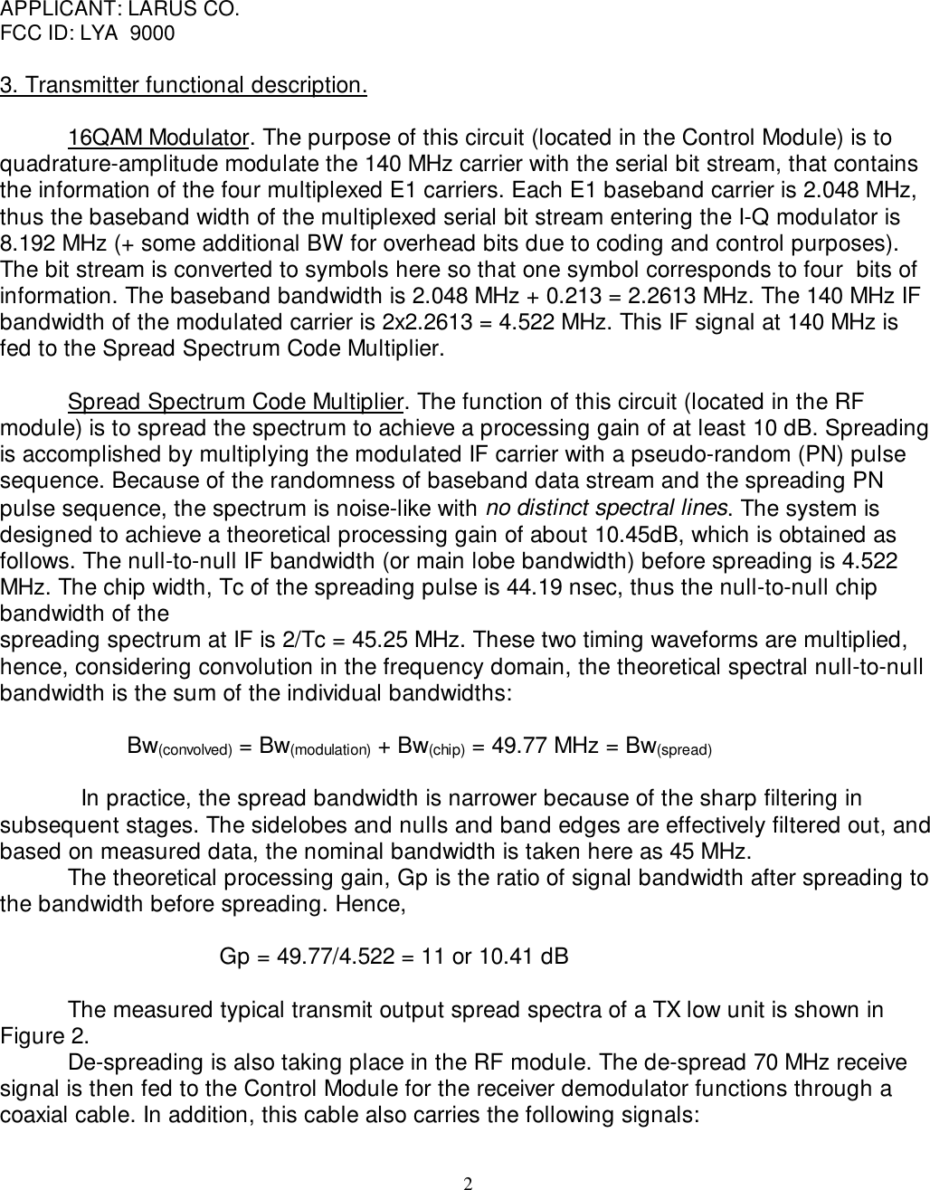 2APPLICANT: LARUS CO.FCC ID: LYA  90003. Transmitter functional description.16QAM Modulator. The purpose of this circuit (located in the Control Module) is toquadrature-amplitude modulate the 140 MHz carrier with the serial bit stream, that containsthe information of the four multiplexed E1 carriers. Each E1 baseband carrier is 2.048 MHz,thus the baseband width of the multiplexed serial bit stream entering the I-Q modulator is8.192 MHz (+ some additional BW for overhead bits due to coding and control purposes).The bit stream is converted to symbols here so that one symbol corresponds to four  bits ofinformation. The baseband bandwidth is 2.048 MHz + 0.213 = 2.2613 MHz. The 140 MHz IFbandwidth of the modulated carrier is 2x2.2613 = 4.522 MHz. This IF signal at 140 MHz isfed to the Spread Spectrum Code Multiplier.Spread Spectrum Code Multiplier. The function of this circuit (located in the RFmodule) is to spread the spectrum to achieve a processing gain of at least 10 dB. Spreadingis accomplished by multiplying the modulated IF carrier with a pseudo-random (PN) pulsesequence. Because of the randomness of baseband data stream and the spreading PNpulse sequence, the spectrum is noise-like with no distinct spectral lines. The system isdesigned to achieve a theoretical processing gain of about 10.45dB, which is obtained asfollows. The null-to-null IF bandwidth (or main lobe bandwidth) before spreading is 4.522MHz. The chip width, Tc of the spreading pulse is 44.19 nsec, thus the null-to-null chipbandwidth of thespreading spectrum at IF is 2/Tc = 45.25 MHz. These two timing waveforms are multiplied,hence, considering convolution in the frequency domain, the theoretical spectral null-to-nullbandwidth is the sum of the individual bandwidths:                                Bw(convolved) = Bw(modulation) + Bw(chip) = 49.77 MHz = Bw(spread)                          In practice, the spread bandwidth is narrower because of the sharp filtering insubsequent stages. The sidelobes and nulls and band edges are effectively filtered out, andbased on measured data, the nominal bandwidth is taken here as 45 MHz.The theoretical processing gain, Gp is the ratio of signal bandwidth after spreading tothe bandwidth before spreading. Hence,                           Gp = 49.77/4.522 = 11 or 10.41 dBThe measured typical transmit output spread spectra of a TX low unit is shown inFigure 2.De-spreading is also taking place in the RF module. The de-spread 70 MHz receive signal is then fed to the Control Module for the receiver demodulator functions through acoaxial cable. In addition, this cable also carries the following signals: