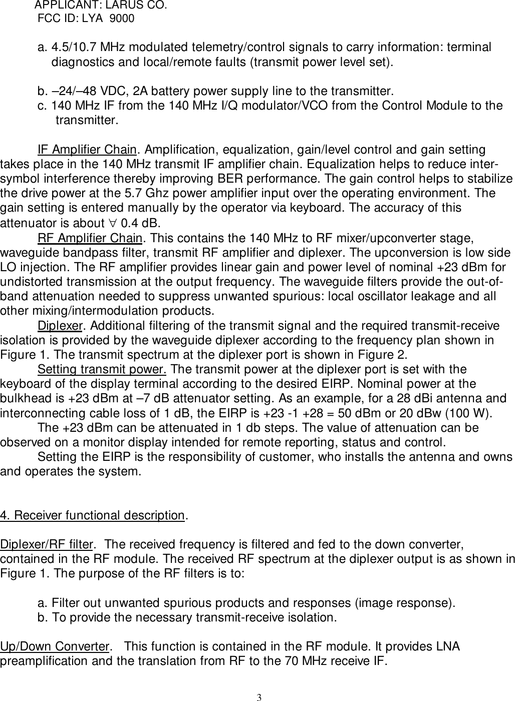 3           APPLICANT: LARUS CO.FCC ID: LYA  9000a. 4.5/10.7 MHz modulated telemetry/control signals to carry information: terminaldiagnostics and local/remote faults (transmit power level set).b. –24/–48 VDC, 2A battery power supply line to the transmitter.c. 140 MHz IF from the 140 MHz I/Q modulator/VCO from the Control Module to the        transmitter.IF Amplifier Chain. Amplification, equalization, gain/level control and gain settingtakes place in the 140 MHz transmit IF amplifier chain. Equalization helps to reduce inter-symbol interference thereby improving BER performance. The gain control helps to stabilizethe drive power at the 5.7 Ghz power amplifier input over the operating environment. Thegain setting is entered manually by the operator via keyboard. The accuracy of thisattenuator is about ∀ 0.4 dB.   RF Amplifier Chain. This contains the 140 MHz to RF mixer/upconverter stage,waveguide bandpass filter, transmit RF amplifier and diplexer. The upconversion is low sideLO injection. The RF amplifier provides linear gain and power level of nominal +23 dBm forundistorted transmission at the output frequency. The waveguide filters provide the out-of-band attenuation needed to suppress unwanted spurious: local oscillator leakage and allother mixing/intermodulation products.Diplexer. Additional filtering of the transmit signal and the required transmit-receiveisolation is provided by the waveguide diplexer according to the frequency plan shown inFigure 1. The transmit spectrum at the diplexer port is shown in Figure 2.Setting transmit power. The transmit power at the diplexer port is set with thekeyboard of the display terminal according to the desired EIRP. Nominal power at thebulkhead is +23 dBm at –7 dB attenuator setting. As an example, for a 28 dBi antenna andinterconnecting cable loss of 1 dB, the EIRP is +23 -1 +28 = 50 dBm or 20 dBw (100 W).The +23 dBm can be attenuated in 1 db steps. The value of attenuation can beobserved on a monitor display intended for remote reporting, status and control.Setting the EIRP is the responsibility of customer, who installs the antenna and ownsand operates the system.4. Receiver functional description.Diplexer/RF filter.  The received frequency is filtered and fed to the down converter,contained in the RF module. The received RF spectrum at the diplexer output is as shown inFigure 1. The purpose of the RF filters is to:a. Filter out unwanted spurious products and responses (image response). b. To provide the necessary transmit-receive isolation.Up/Down Converter.   This function is contained in the RF module. It provides LNApreamplification and the translation from RF to the 70 MHz receive IF.