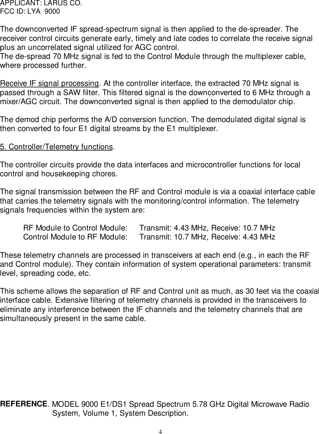 4APPLICANT: LARUS CO.FCC ID: LYA  9000The downconverted IF spread-spectrum signal is then applied to the de-spreader. Thereceiver control circuits generate early, timely and late codes to correlate the receive signalplus an uncorrelated signal utilized for AGC control.The de-spread 70 MHz signal is fed to the Control Module through the multiplexer cable,where processed further.Receive IF signal processing. At the controller interface, the extracted 70 MHz signal ispassed through a SAW filter. This filtered signal is the downconverted to 6 MHz through amixer/AGC circuit. The downconverted signal is then applied to the demodulator chip.The demod chip performs the A/D conversion function. The demodulated digital signal isthen converted to four E1 digital streams by the E1 multiplexer.5. Controller/Telemetry functions.The controller circuits provide the data interfaces and microcontroller functions for localcontrol and housekeeping chores.The signal transmission between the RF and Control module is via a coaxial interface cablethat carries the telemetry signals with the monitoring/control information. The telemetrysignals frequencies within the system are:RF Module to Control Module: Transmit: 4.43 MHz, Receive: 10.7 MHzControl Module to RF Module: Transmit: 10.7 MHz, Receive: 4.43 MHzThese telemetry channels are processed in transceivers at each end (e.g., in each the RFand Control module). They contain information of system operational parameters: transmitlevel, spreading code, etc.This scheme allows the separation of RF and Control unit as much, as 30 feet via the coaxialinterface cable. Extensive filtering of telemetry channels is provided in the transceivers toeliminate any interference between the IF channels and the telemetry channels that aresimultaneously present in the same cable.REFERENCE. MODEL 9000 E1/DS1 Spread Spectrum 5.78 GHz Digital Microwave RadioSystem, Volume 1, System Description.