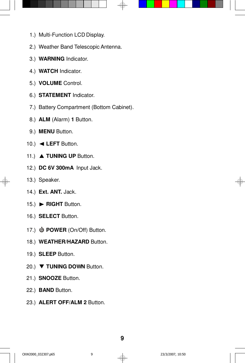9  1.)Multi-Function LCD Display.  2.)Weather Band Telescopic Antenna.  3.)WARNING Indicator.  4.)WATCH Indicator.  5.)VOLUME Control.  6.)STATEMENT Indicator.  7.)Battery Compartment (Bottom Cabinet).  8.)ALM (Alarm) 1 Button.  9.)MENU Button.10.) LEFT Button.11.) TUNING UP Button.12.)DC 6V 300mA  Input Jack.13.)Speaker.14.)Ext. ANT. Jack.15.) RIGHT Button.16.)SELECT Button.17.) POWER (On/Off) Button.18.)WEATHER/HAZARD Button.19.)SLEEP Button.20.) TUNING DOWN Button.21.)SNOOZE Button.22.)BAND Button.23.)ALERT OFF/ALM 2 Button.CKW2000_032307.p65 23/3/2007, 10:509