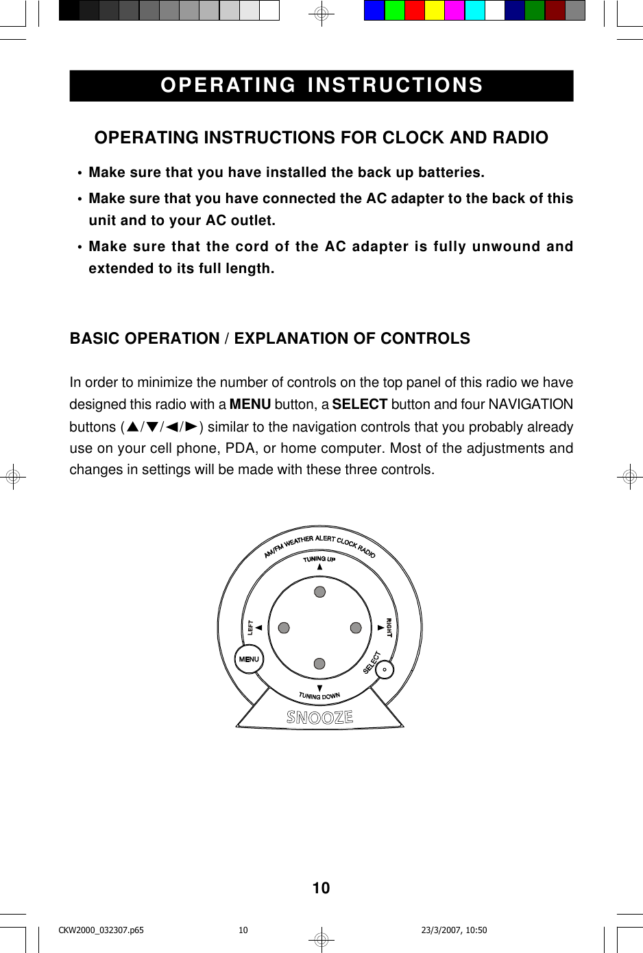 10OPERATING INSTRUCTIONSOPERATING INSTRUCTIONS FOR CLOCK AND RADIO  • Make sure that you have installed the back up batteries.  • Make sure that you have connected the AC adapter to the back of thisunit and to your AC outlet.  • Make sure that the cord of the AC adapter is fully unwound andextended to its full length.BASIC OPERATION / EXPLANATION OF CONTROLSIn order to minimize the number of controls on the top panel of this radio we havedesigned this radio with a MENU button, a SELECT button and four NAVIGATIONbuttons ( ///) similar to the navigation controls that you probably alreadyuse on your cell phone, PDA, or home computer. Most of the adjustments andchanges in settings will be made with these three controls.CKW2000_032307.p65 23/3/2007, 10:5010