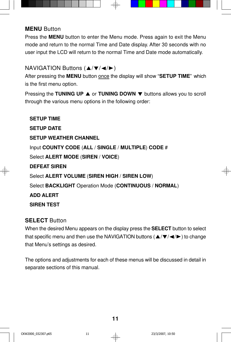 11MENU ButtonPress the MENU button to enter the Menu mode. Press again to exit the Menumode and return to the normal Time and Date display. After 30 seconds with nouser input the LCD will return to the normal Time and Date mode automatically.NAVIGATION Buttons ( ///)After pressing the MENU button once the display will show “SETUP TIME” whichis the first menu option.Pressing the TUNING UP   or TUNING DOWN   buttons allows you to scrollthrough the various menu options in the following order:SETUP TIMESETUP DATESETUP WEATHER CHANNELInput COUNTY CODE (ALL / SINGLE / MULTIPLE) CODE #Select ALERT MODE (SIREN / VOICE)DEFEAT SIRENSelect ALERT VOLUME (SIREN HIGH / SIREN LOW)Select BACKLIGHT Operation Mode (CONTINUOUS / NORMAL)ADD ALERTSIREN TESTSELECT ButtonWhen the desired Menu appears on the display press the SELECT button to selectthat specific menu and then use the NAVIGATION buttons ( ///) to changethat Menu’s settings as desired.The options and adjustments for each of these menus will be discussed in detail inseparate sections of this manual.CKW2000_032307.p65 23/3/2007, 10:5011
