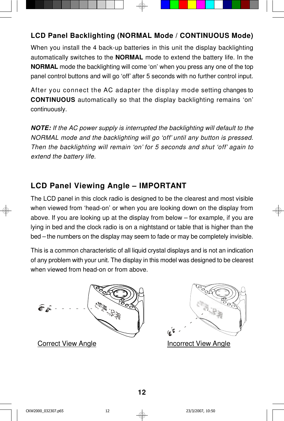 12LCD Panel Backlighting (NORMAL Mode / CONTINUOUS Mode)When you install the 4 back-up batteries in this unit the display backlightingautomatically switches to the NORMAL mode to extend the battery life. In theNORMAL mode the backlighting will come ‘on’ when you press any one of the toppanel control buttons and will go ‘off’ after 5 seconds with no further control input.After you connect the AC adapter the display mode setting changes toCONTINUOUS automatically so that the display backlighting remains ‘on’continuously.NOTE: If the AC power supply is interrupted the backlighting will default to theNORMAL mode and the backlighting will go ‘off’ until any button is pressed.Then the backlighting will remain ‘on’ for 5 seconds and shut ‘off’ again toextend the battery life.LCD Panel Viewing Angle – IMPORTANTThe LCD panel in this clock radio is designed to be the clearest and most visiblewhen viewed from ‘head-on’ or when you are looking down on the display fromabove. If you are looking up at the display from below – for example, if you arelying in bed and the clock radio is on a nightstand or table that is higher than thebed – the numbers on the display may seem to fade or may be completely invisible.This is a common characteristic of all liquid crystal displays and is not an indicationof any problem with your unit. The display in this model was designed to be clearestwhen viewed from head-on or from above.Correct View Angle Incorrect View AngleCKW2000_032307.p65 23/3/2007, 10:5012