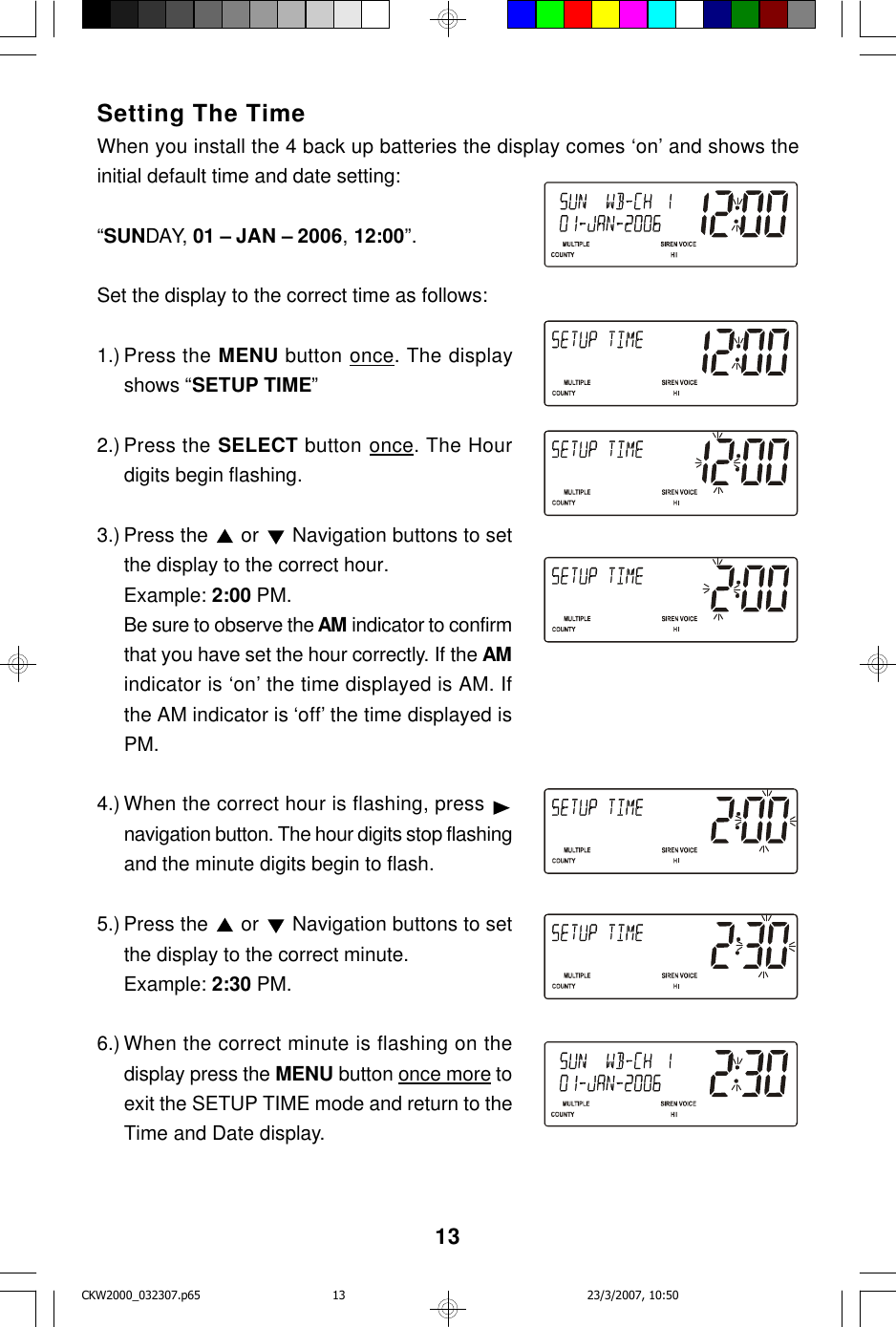 13Setting The TimeWhen you install the 4 back up batteries the display comes ‘on’ and shows theinitial default time and date setting:“SUNDAY, 01 – JAN – 2006, 12:00”.Set the display to the correct time as follows:1.) Press the MENU button once. The displayshows “SETUP TIME”2.) Press the SELECT button once. The Hourdigits begin flashing.3.) Press the   or   Navigation buttons to setthe display to the correct hour.Example: 2:00 PM.Be sure to observe the AM indicator to confirmthat you have set the hour correctly. If the AMindicator is ‘on’ the time displayed is AM. Ifthe AM indicator is ‘off’ the time displayed isPM.4.) When the correct hour is flashing, press navigation button. The hour digits stop flashingand the minute digits begin to flash.5.) Press the   or   Navigation buttons to setthe display to the correct minute.Example: 2:30 PM.6.) When the correct minute is flashing on thedisplay press the MENU button once more toexit the SETUP TIME mode and return to theTime and Date display.CKW2000_032307.p65 23/3/2007, 10:5013