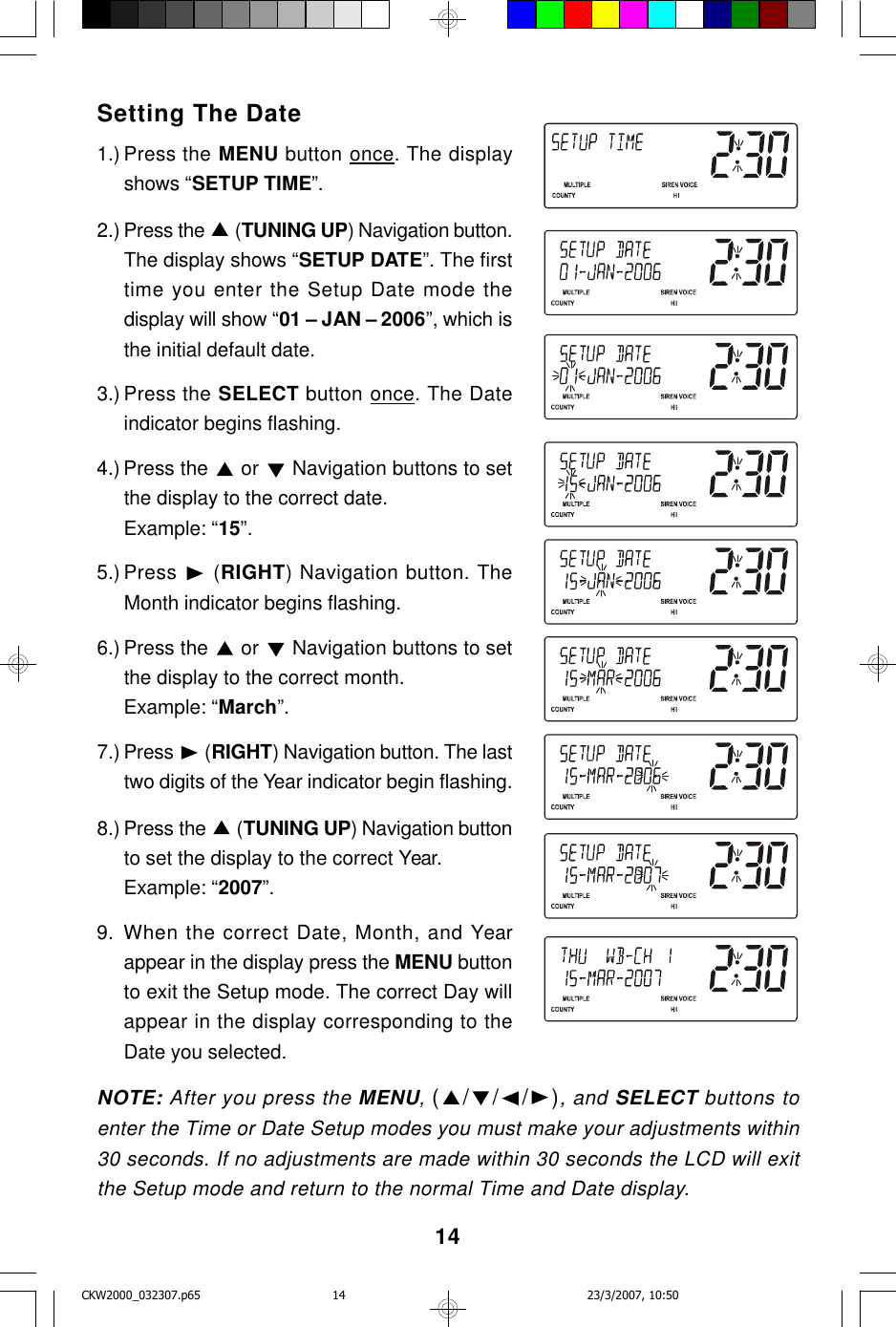 14Setting The Date1.) Press the MENU button once. The displayshows “SETUP TIME”.2.) Press the   (TUNING UP) Navigation button.The display shows “SETUP DATE”. The firsttime you enter the Setup Date mode thedisplay will show “01 – JAN – 2006”, which isthe initial default date.3.) Press the SELECT button once. The Dateindicator begins flashing.4.) Press the   or   Navigation buttons to setthe display to the correct date.Example: “15”.5.) Press   (RIGHT) Navigation button. TheMonth indicator begins flashing.6.) Press the   or   Navigation buttons to setthe display to the correct month.Example: “March”.7.) Press   (RIGHT) Navigation button. The lasttwo digits of the Year indicator begin flashing.8.) Press the   (TUNING UP) Navigation buttonto set the display to the correct Year.Example: “2007”.9. When the correct Date, Month, and Yearappear in the display press the MENU buttonto exit the Setup mode. The correct Day willappear in the display corresponding to theDate you selected.NOTE: After you press the MENU, (///), and SELECT buttons toenter the Time or Date Setup modes you must make your adjustments within30 seconds. If no adjustments are made within 30 seconds the LCD will exitthe Setup mode and return to the normal Time and Date display.CKW2000_032307.p65 23/3/2007, 10:5014