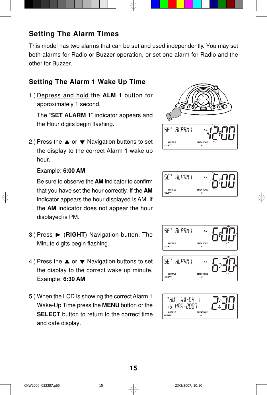 15Setting The Alarm TimesThis model has two alarms that can be set and used independently. You may setboth alarms for Radio or Buzzer operation, or set one alarm for Radio and theother for Buzzer.Setting The Alarm 1 Wake Up Time1.) Depress and hold the ALM 1 button forapproximately 1 second.The “SET ALARM 1” indicator appears andthe Hour digits begin flashing.2.) Press the   or   Navigation buttons to setthe display to the correct Alarm 1 wake uphour.Example: 6:00 AMBe sure to observe the AM indicator to confirmthat you have set the hour correctly. If the AMindicator appears the hour displayed is AM. Ifthe AM indicator does not appear the hourdisplayed is PM.3.) Press   (RIGHT) Navigation button. TheMinute digits begin flashing.4.) Press the   or   Navigation buttons to setthe display to the correct wake up minute.Example: 6:30 AM5.) When the LCD is showing the correct Alarm 1Wake-Up Time press the MENU button or theSELECT button to return to the correct timeand date display.CKW2000_032307.p65 23/3/2007, 10:5015