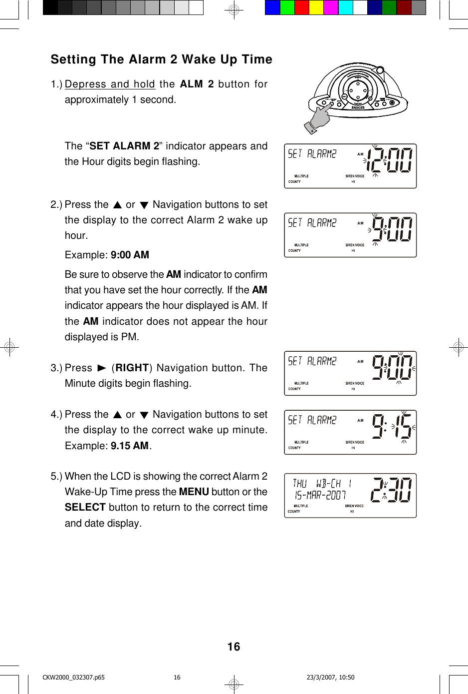 16Setting The Alarm 2 Wake Up Time1.) Depress and hold the ALM 2 button forapproximately 1 second.The “SET ALARM 2” indicator appears andthe Hour digits begin flashing.2.) Press the   or   Navigation buttons to setthe display to the correct Alarm 2 wake uphour.Example: 9:00 AMBe sure to observe the AM indicator to confirmthat you have set the hour correctly. If the AMindicator appears the hour displayed is AM. Ifthe AM indicator does not appear the hourdisplayed is PM.3.) Press   (RIGHT) Navigation button. TheMinute digits begin flashing.4.) Press the   or   Navigation buttons to setthe display to the correct wake up minute.Example: 9.15 AM.5.) When the LCD is showing the correct Alarm 2Wake-Up Time press the MENU button or theSELECT button to return to the correct timeand date display.CKW2000_032307.p65 23/3/2007, 10:5016