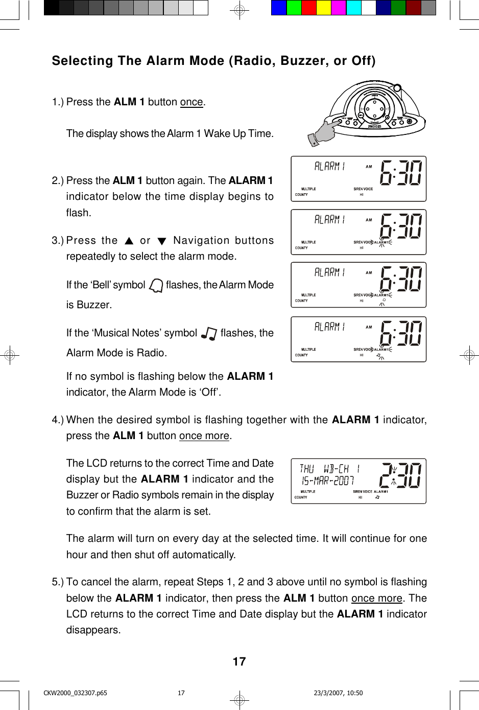 17Selecting The Alarm Mode (Radio, Buzzer, or Off)1.) Press the ALM 1 button once.The display shows the Alarm 1 Wake Up Time.2.) Press the ALM 1 button again. The ALARM 1indicator below the time display begins toflash.3.) Press the  or  Navigation buttonsrepeatedly to select the alarm mode.If the ‘Bell’ symbol   flashes, the Alarm Modeis Buzzer.If the ‘Musical Notes’ symbol   flashes, theAlarm Mode is Radio.If no symbol is flashing below the ALARM 1indicator, the Alarm Mode is ‘Off’.4.) When the desired symbol is flashing together with the ALARM 1 indicator,press the ALM 1 button once more.The LCD returns to the correct Time and Datedisplay but the ALARM 1 indicator and theBuzzer or Radio symbols remain in the displayto confirm that the alarm is set.The alarm will turn on every day at the selected time. It will continue for onehour and then shut off automatically.5.) To cancel the alarm, repeat Steps 1, 2 and 3 above until no symbol is flashingbelow the ALARM 1 indicator, then press the ALM 1 button once more. TheLCD returns to the correct Time and Date display but the ALARM 1 indicatordisappears.CKW2000_032307.p65 23/3/2007, 10:5017