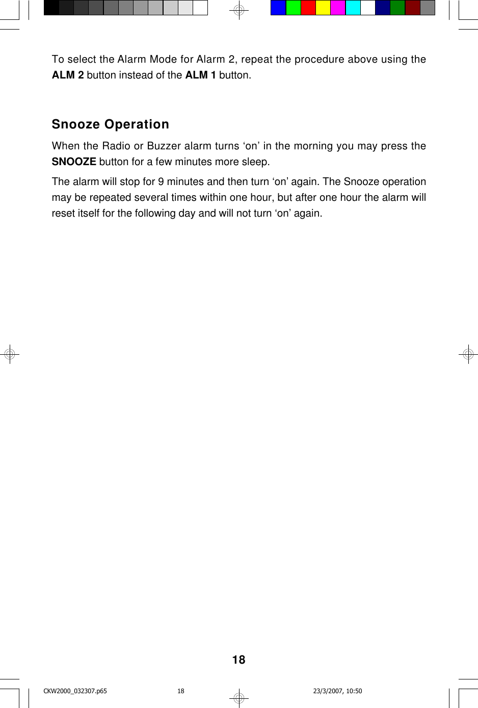 18To select the Alarm Mode for Alarm 2, repeat the procedure above using theALM 2 button instead of the ALM 1 button.Snooze OperationWhen the Radio or Buzzer alarm turns ‘on’ in the morning you may press theSNOOZE button for a few minutes more sleep.The alarm will stop for 9 minutes and then turn ‘on’ again. The Snooze operationmay be repeated several times within one hour, but after one hour the alarm willreset itself for the following day and will not turn ‘on’ again.CKW2000_032307.p65 23/3/2007, 10:5018