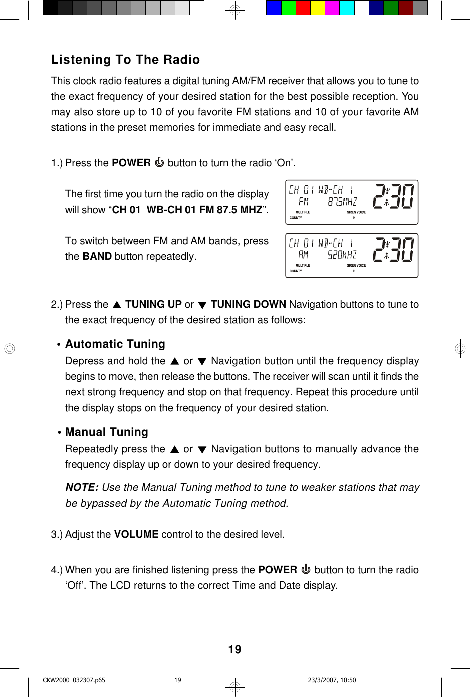19Listening To The RadioThis clock radio features a digital tuning AM/FM receiver that allows you to tune tothe exact frequency of your desired station for the best possible reception. Youmay also store up to 10 of you favorite FM stations and 10 of your favorite AMstations in the preset memories for immediate and easy recall.1.) Press the POWER  button to turn the radio ‘On’.The first time you turn the radio on the displaywill show “CH 01  WB-CH 01 FM 87.5 MHZ”.To switch between FM and AM bands, pressthe BAND button repeatedly.2.) Press the   TUNING UP or   TUNING DOWN Navigation buttons to tune tothe exact frequency of the desired station as follows:  •Automatic TuningDepress and hold the   or   Navigation button until the frequency displaybegins to move, then release the buttons. The receiver will scan until it finds thenext strong frequency and stop on that frequency. Repeat this procedure untilthe display stops on the frequency of your desired station.  •Manual TuningRepeatedly press the   or   Navigation buttons to manually advance thefrequency display up or down to your desired frequency.NOTE: Use the Manual Tuning method to tune to weaker stations that maybe bypassed by the Automatic Tuning method.3.) Adjust the VOLUME control to the desired level.4.) When you are finished listening press the POWER  button to turn the radio‘Off’. The LCD returns to the correct Time and Date display.CKW2000_032307.p65 23/3/2007, 10:5019