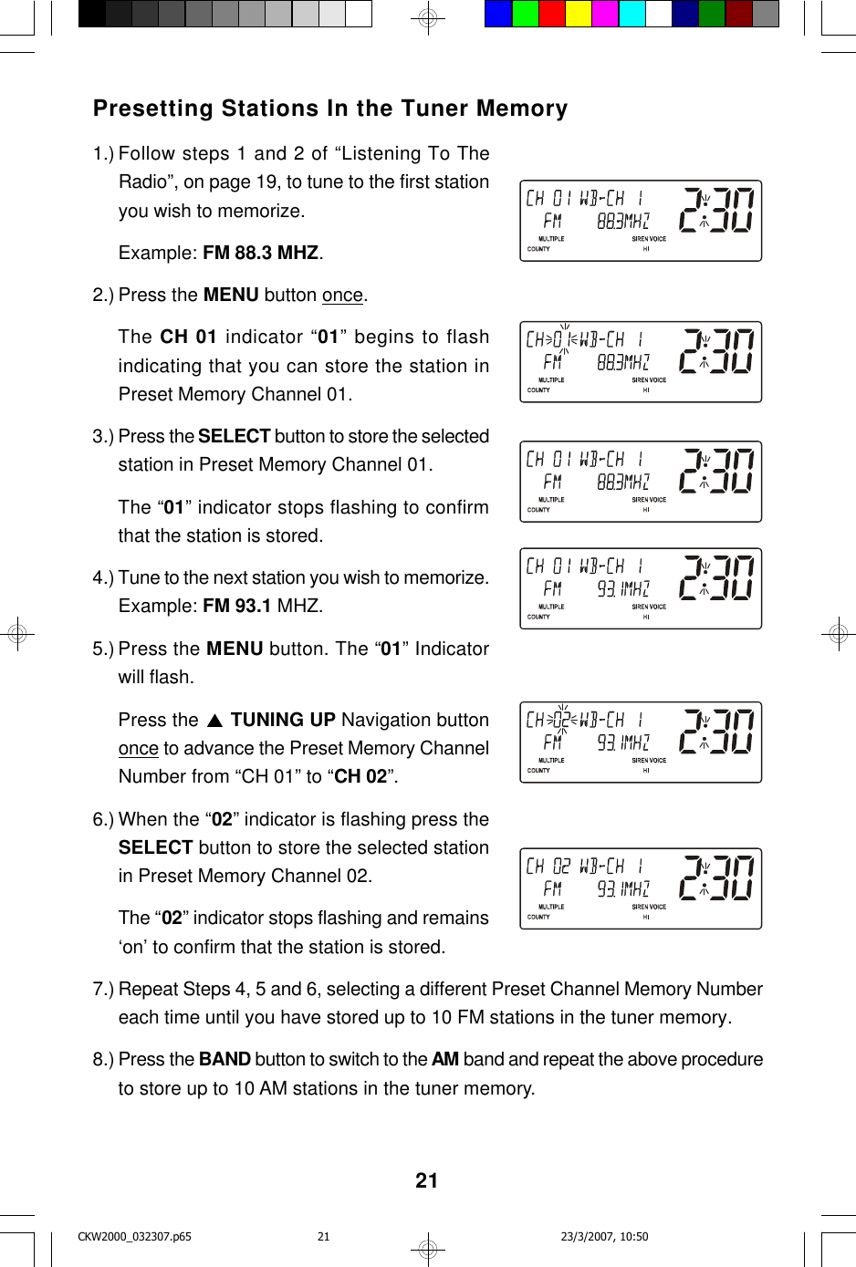 21Presetting Stations In the Tuner Memory1.) Follow steps 1 and 2 of “Listening To TheRadio”, on page 19, to tune to the first stationyou wish to memorize.Example: FM 88.3 MHZ.2.) Press the MENU button once.The CH 01 indicator “01” begins to flashindicating that you can store the station inPreset Memory Channel 01.3.) Press the SELECT button to store the selectedstation in Preset Memory Channel 01.The “01” indicator stops flashing to confirmthat the station is stored.4.) Tune to the next station you wish to memorize.Example: FM 93.1 MHZ.5.) Press the MENU button. The “01” Indicatorwill flash.Press the   TUNING UP Navigation buttononce to advance the Preset Memory ChannelNumber from “CH 01” to “CH 02”.6.) When the “02” indicator is flashing press theSELECT button to store the selected stationin Preset Memory Channel 02.The “02” indicator stops flashing and remains‘on’ to confirm that the station is stored.7.) Repeat Steps 4, 5 and 6, selecting a different Preset Channel Memory Numbereach time until you have stored up to 10 FM stations in the tuner memory.8.) Press the BAND button to switch to the AM band and repeat the above procedureto store up to 10 AM stations in the tuner memory.CKW2000_032307.p65 23/3/2007, 10:5021