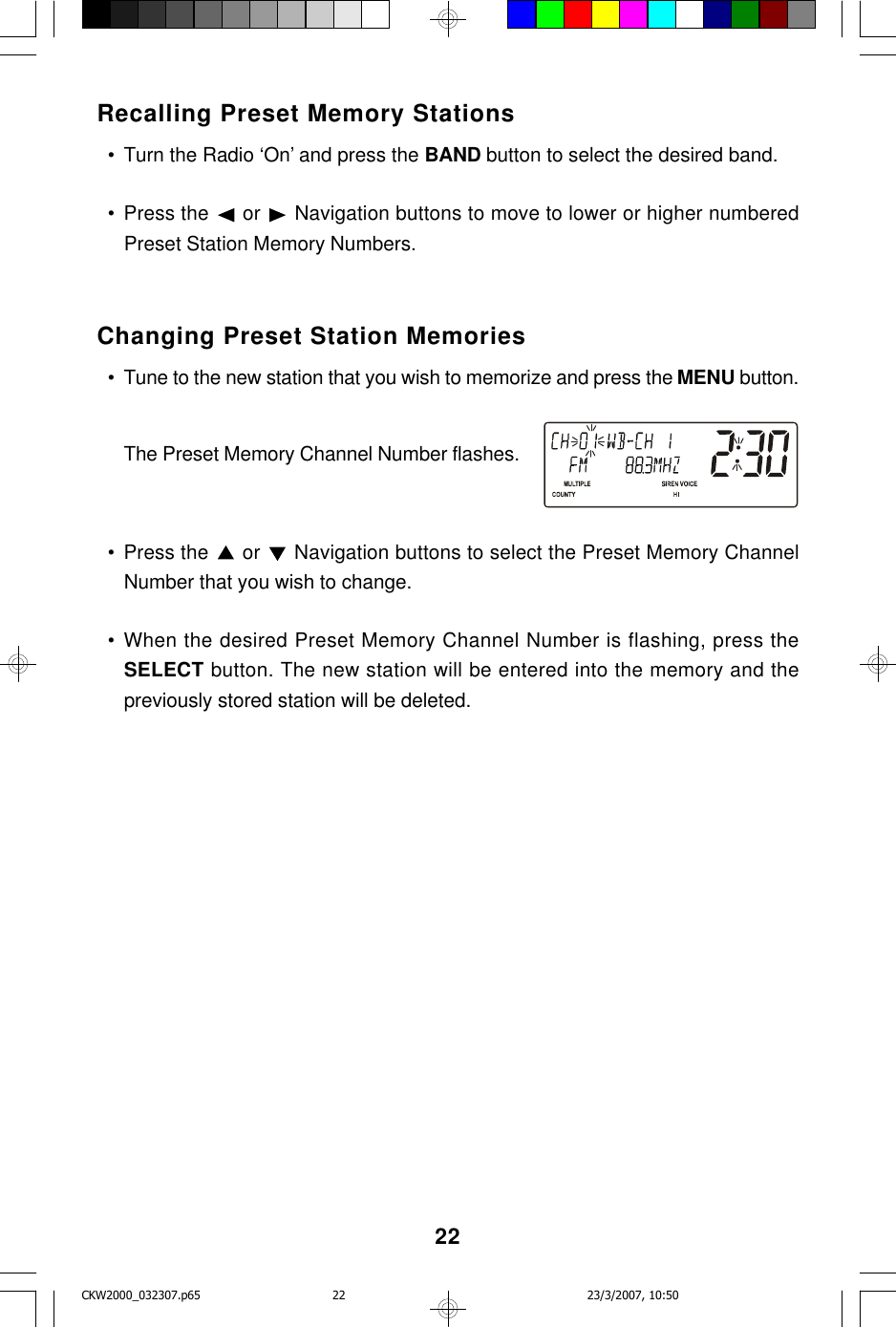 22Recalling Preset Memory Stations  • Turn the Radio ‘On’ and press the BAND button to select the desired band.  • Press the   or   Navigation buttons to move to lower or higher numberedPreset Station Memory Numbers.Changing Preset Station Memories  • Tune to the new station that you wish to memorize and press the MENU button.The Preset Memory Channel Number flashes.  • Press the   or   Navigation buttons to select the Preset Memory ChannelNumber that you wish to change.  • When the desired Preset Memory Channel Number is flashing, press theSELECT button. The new station will be entered into the memory and thepreviously stored station will be deleted.CKW2000_032307.p65 23/3/2007, 10:5022