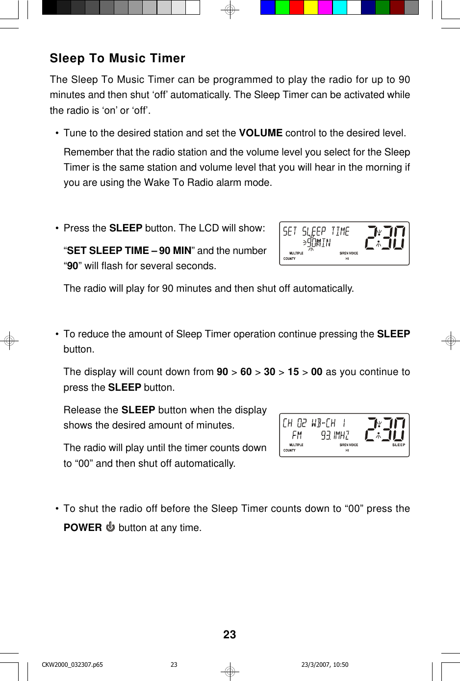 23Sleep To Music TimerThe Sleep To Music Timer can be programmed to play the radio for up to 90minutes and then shut ‘off’ automatically. The Sleep Timer can be activated whilethe radio is ‘on’ or ‘off’.  • Tune to the desired station and set the VOLUME control to the desired level.Remember that the radio station and the volume level you select for the SleepTimer is the same station and volume level that you will hear in the morning ifyou are using the Wake To Radio alarm mode.  • Press the SLEEP button. The LCD will show:“SET SLEEP TIME – 90 MIN” and the number“90” will flash for several seconds.The radio will play for 90 minutes and then shut off automatically.  • To reduce the amount of Sleep Timer operation continue pressing the SLEEPbutton.The display will count down from 90 &gt; 60 &gt; 30 &gt; 15 &gt; 00 as you continue topress the SLEEP button.Release the SLEEP button when the displayshows the desired amount of minutes.The radio will play until the timer counts downto “00” and then shut off automatically.  • To shut the radio off before the Sleep Timer counts down to “00” press thePOWER  button at any time.CKW2000_032307.p65 23/3/2007, 10:5023