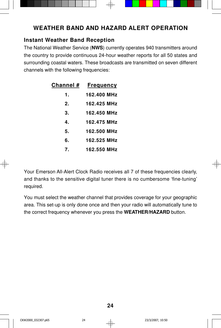 24WEATHER BAND AND HAZARD ALERT OPERATIONInstant Weather Band ReceptionThe National Weather Service (NWS) currently operates 940 transmitters aroundthe country to provide continuous 24-hour weather reports for all 50 states andsurrounding coastal waters. These broadcasts are transmitted on seven differentchannels with the following frequencies:Channel #  Frequency1. 162.400 MHz2. 162.425 MHz3. 162.450 MHz4. 162.475 MHz5. 162.500 MHz6. 162.525 MHz7. 162.550 MHzYour Emerson All-Alert Clock Radio receives all 7 of these frequencies clearly,and thanks to the sensitive digital tuner there is no cumbersome ‘fine-tuning’required.You must select the weather channel that provides coverage for your geographicarea. This set-up is only done once and then your radio will automatically tune tothe correct frequency whenever you press the WEATHER/HAZARD button.CKW2000_032307.p65 23/3/2007, 10:5024