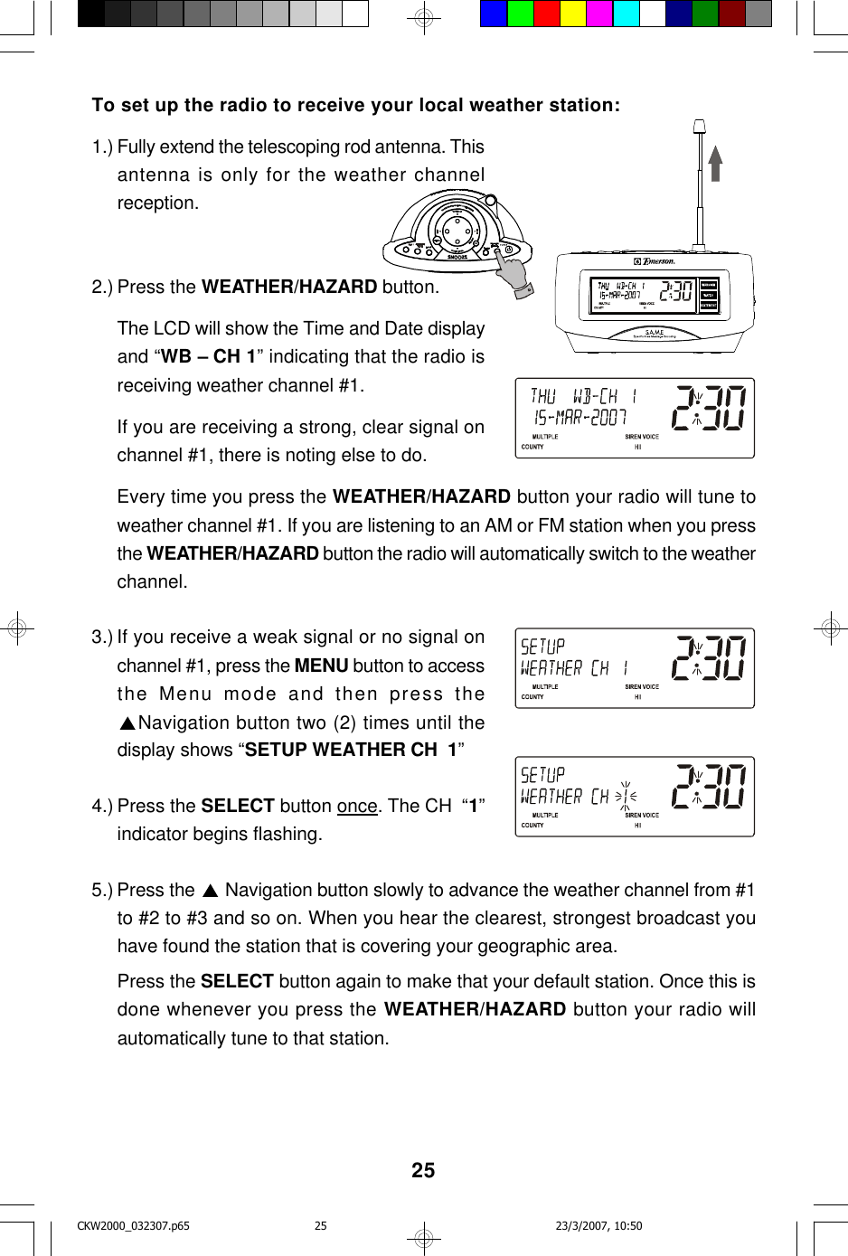 25To set up the radio to receive your local weather station:1.) Fully extend the telescoping rod antenna. Thisantenna is only for the weather channelreception.2.) Press the WEATHER/HAZARD button.The LCD will show the Time and Date displayand “WB – CH 1” indicating that the radio isreceiving weather channel #1.If you are receiving a strong, clear signal onchannel #1, there is noting else to do.Every time you press the WEATHER/HAZARD button your radio will tune toweather channel #1. If you are listening to an AM or FM station when you pressthe WEATHER/HAZARD button the radio will automatically switch to the weatherchannel.3.) If you receive a weak signal or no signal onchannel #1, press the MENU button to accessthe Menu mode and then press theNavigation button two (2) times until thedisplay shows “SETUP WEATHER CH  1”4.) Press the SELECT button once. The CH  “1”indicator begins flashing.5.) Press the   Navigation button slowly to advance the weather channel from #1to #2 to #3 and so on. When you hear the clearest, strongest broadcast youhave found the station that is covering your geographic area.Press the SELECT button again to make that your default station. Once this isdone whenever you press the WEATHER/HAZARD button your radio willautomatically tune to that station.CKW2000_032307.p65 23/3/2007, 10:5025