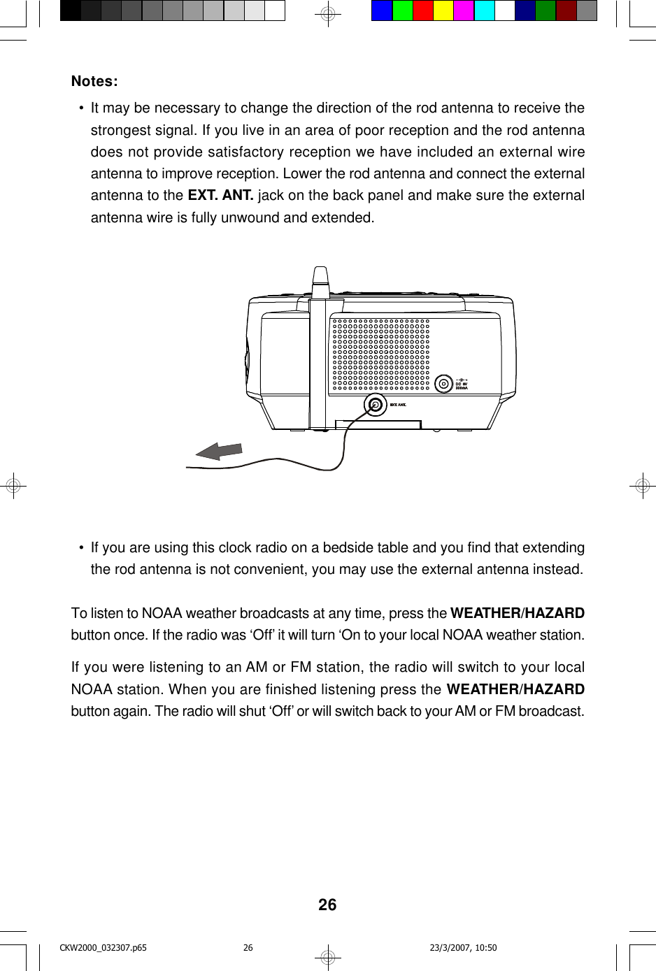 26Notes:  • It may be necessary to change the direction of the rod antenna to receive thestrongest signal. If you live in an area of poor reception and the rod antennadoes not provide satisfactory reception we have included an external wireantenna to improve reception. Lower the rod antenna and connect the externalantenna to the EXT. ANT. jack on the back panel and make sure the externalantenna wire is fully unwound and extended.  • If you are using this clock radio on a bedside table and you find that extendingthe rod antenna is not convenient, you may use the external antenna instead.To listen to NOAA weather broadcasts at any time, press the WEATHER/HAZARDbutton once. If the radio was ‘Off’ it will turn ‘On to your local NOAA weather station.If you were listening to an AM or FM station, the radio will switch to your localNOAA station. When you are finished listening press the WEATHER/HAZARDbutton again. The radio will shut ‘Off’ or will switch back to your AM or FM broadcast.CKW2000_032307.p65 23/3/2007, 10:5026