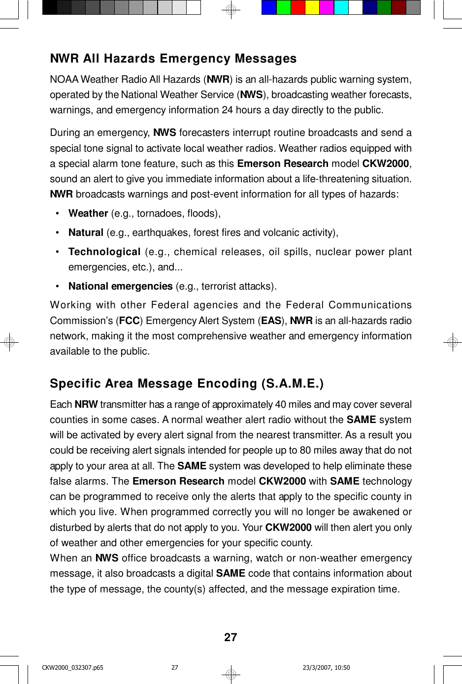 27NWR All Hazards Emergency MessagesNOAA Weather Radio All Hazards (NWR) is an all-hazards public warning system,operated by the National Weather Service (NWS), broadcasting weather forecasts,warnings, and emergency information 24 hours a day directly to the public.During an emergency, NWS forecasters interrupt routine broadcasts and send aspecial tone signal to activate local weather radios. Weather radios equipped witha special alarm tone feature, such as this Emerson Research model CKW2000,sound an alert to give you immediate information about a life-threatening situation.NWR broadcasts warnings and post-event information for all types of hazards:  •Weather (e.g., tornadoes, floods),  •Natural (e.g., earthquakes, forest fires and volcanic activity),  •Technological (e.g., chemical releases, oil spills, nuclear power plantemergencies, etc.), and...  •National emergencies (e.g., terrorist attacks).Working with other Federal agencies and the Federal CommunicationsCommission’s (FCC) Emergency Alert System (EAS), NWR is an all-hazards radionetwork, making it the most comprehensive weather and emergency informationavailable to the public.Specific Area Message Encoding (S.A.M.E.)Each NRW transmitter has a range of approximately 40 miles and may cover severalcounties in some cases. A normal weather alert radio without the SAME systemwill be activated by every alert signal from the nearest transmitter. As a result youcould be receiving alert signals intended for people up to 80 miles away that do notapply to your area at all. The SAME system was developed to help eliminate thesefalse alarms. The Emerson Research model CKW2000 with SAME technologycan be programmed to receive only the alerts that apply to the specific county inwhich you live. When programmed correctly you will no longer be awakened ordisturbed by alerts that do not apply to you. Your CKW2000 will then alert you onlyof weather and other emergencies for your specific county.When an NWS office broadcasts a warning, watch or non-weather emergencymessage, it also broadcasts a digital SAME code that contains information aboutthe type of message, the county(s) affected, and the message expiration time.CKW2000_032307.p65 23/3/2007, 10:5027