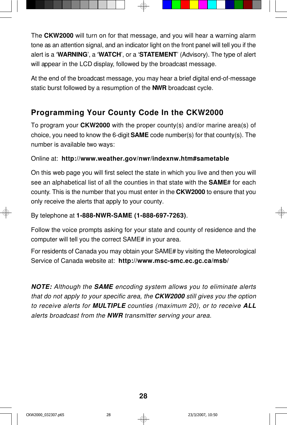 28The CKW2000 will turn on for that message, and you will hear a warning alarmtone as an attention signal, and an indicator light on the front panel will tell you if thealert is a ‘WARNING’, a ‘WATCH’, or a ‘STATEMENT’ (Advisory). The type of alertwill appear in the LCD display, followed by the broadcast message.At the end of the broadcast message, you may hear a brief digital end-of-messagestatic burst followed by a resumption of the NWR broadcast cycle.Programming Your County Code In the CKW2000To program your CKW2000 with the proper county(s) and/or marine area(s) ofchoice, you need to know the 6-digit SAME code number(s) for that county(s). Thenumber is available two ways:Online at:  http://www.weather.gov/nwr/indexnw.htm#sametableOn this web page you will first select the state in which you live and then you willsee an alphabetical list of all the counties in that state with the SAME# for eachcounty. This is the number that you must enter in the CKW2000 to ensure that youonly receive the alerts that apply to your county.By telephone at 1-888-NWR-SAME (1-888-697-7263).Follow the voice prompts asking for your state and county of residence and thecomputer will tell you the correct SAME# in your area.For residents of Canada you may obtain your SAME# by visiting the MeteorologicalService of Canada website at:  http://www.msc-smc.ec.gc.ca/msb/NOTE: Although the SAME encoding system allows you to eliminate alertsthat do not apply to your specific area, the CKW2000 still gives you the optionto receive alerts for MULTIPLE counties (maximum 20), or to receive ALLalerts broadcast from the NWR transmitter serving your area.CKW2000_032307.p65 23/3/2007, 10:5028