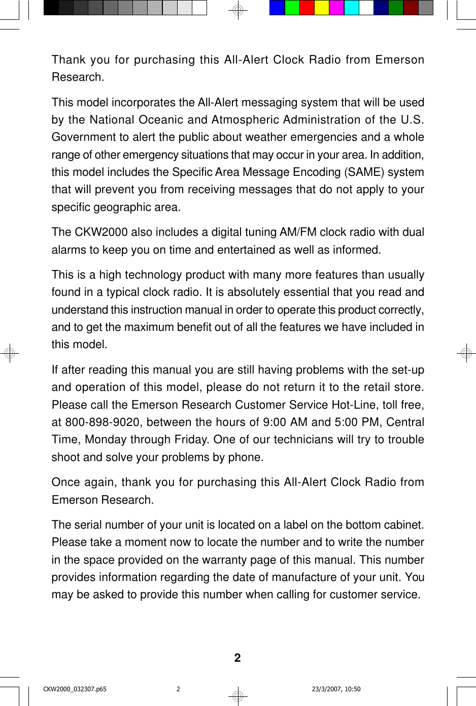 2Thank you for purchasing this All-Alert Clock Radio from EmersonResearch.This model incorporates the All-Alert messaging system that will be usedby the National Oceanic and Atmospheric Administration of the U.S.Government to alert the public about weather emergencies and a wholerange of other emergency situations that may occur in your area. In addition,this model includes the Specific Area Message Encoding (SAME) systemthat will prevent you from receiving messages that do not apply to yourspecific geographic area.The CKW2000 also includes a digital tuning AM/FM clock radio with dualalarms to keep you on time and entertained as well as informed.This is a high technology product with many more features than usuallyfound in a typical clock radio. It is absolutely essential that you read andunderstand this instruction manual in order to operate this product correctly,and to get the maximum benefit out of all the features we have included inthis model.If after reading this manual you are still having problems with the set-upand operation of this model, please do not return it to the retail store.Please call the Emerson Research Customer Service Hot-Line, toll free,at 800-898-9020, between the hours of 9:00 AM and 5:00 PM, CentralTime, Monday through Friday. One of our technicians will try to troubleshoot and solve your problems by phone.Once again, thank you for purchasing this All-Alert Clock Radio fromEmerson Research.The serial number of your unit is located on a label on the bottom cabinet.Please take a moment now to locate the number and to write the numberin the space provided on the warranty page of this manual. This numberprovides information regarding the date of manufacture of your unit. Youmay be asked to provide this number when calling for customer service.CKW2000_032307.p65 23/3/2007, 10:502