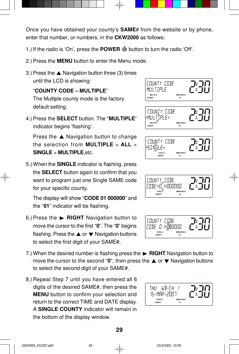 29Once you have obtained your county’s SAME# from the website or by phone,enter that number, or numbers, in the CKW2000 as follows:1.) If the radio is ‘On’, press the POWER  button to turn the radio ‘Off’.2.) Press the MENU button to enter the Menu mode.3.) Press the   Navigation button three (3) timesuntil the LCD is showing:“COUNTY CODE – MULTIPLE”The Multiple county mode is the factorydefault setting.4.) Press the SELECT button. The “MULTIPLE”indicator begins ‘flashing’.Press the   Navigation button to changethe selection from MULTIPLE &gt; ALL &gt;SINGLE &gt; MULTIPLE,etc.5.) When the SINGLE indicator is flashing, pressthe SELECT button again to confirm that youwant to program just one Single SAME codefor your specific county.The display will show “CODE 01 000000” andthe “01” indicator will be flashing.6.) Press the  RIGHT Navigation button tomove the cursor to the first “0”. The “0” beginsflashing. Press the   or  Navigation buttonsto select the first digit of your SAME#.7.) When the desired number is flashing press the   RIGHT Navigation button tomove the cursor to the second “0”, then press the   or   Navigation buttonsto select the second digit of your SAME#.8.) Repeat Step 7 until you have entered all 6digits of the desired SAME#, then press theMENU button to confirm your selection andreturn to the correct TIME and DATE display.A SINGLE COUNTY indicator will remain inthe bottom of the display window.CKW2000_032307.p65 23/3/2007, 10:5029