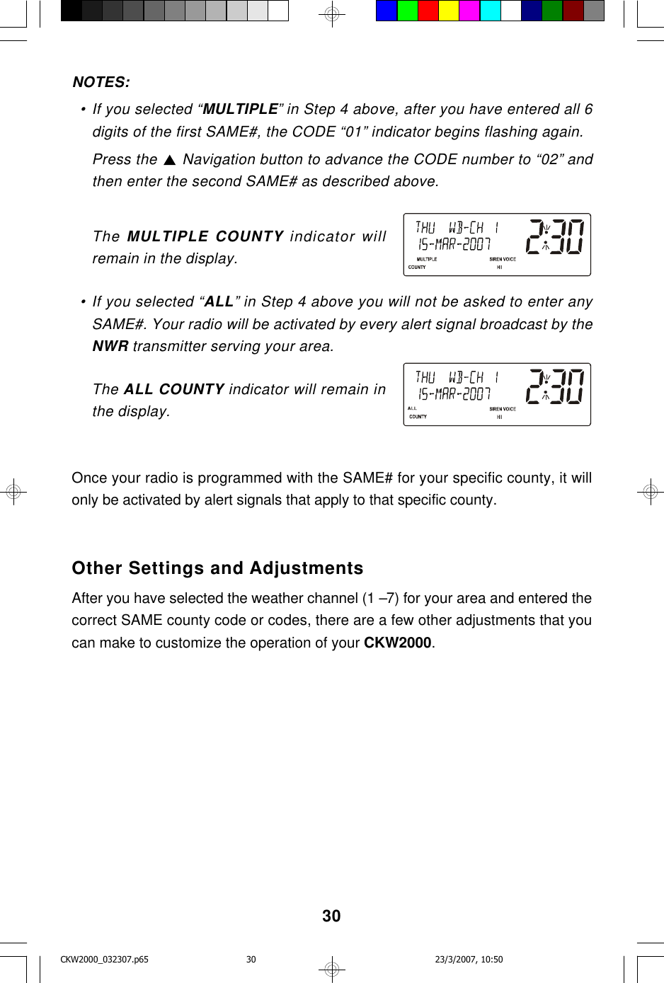 30NOTES:  • If you selected “MULTIPLE” in Step 4 above, after you have entered all 6digits of the first SAME#, the CODE “01” indicator begins flashing again.Press the   Navigation button to advance the CODE number to “02” andthen enter the second SAME# as described above.The MULTIPLE COUNTY indicator willremain in the display.  • If you selected “ALL” in Step 4 above you will not be asked to enter anySAME#. Your radio will be activated by every alert signal broadcast by theNWR transmitter serving your area.The ALL COUNTY indicator will remain inthe display.Once your radio is programmed with the SAME# for your specific county, it willonly be activated by alert signals that apply to that specific county.Other Settings and AdjustmentsAfter you have selected the weather channel (1 –7) for your area and entered thecorrect SAME county code or codes, there are a few other adjustments that youcan make to customize the operation of your CKW2000.CKW2000_032307.p65 23/3/2007, 10:5030