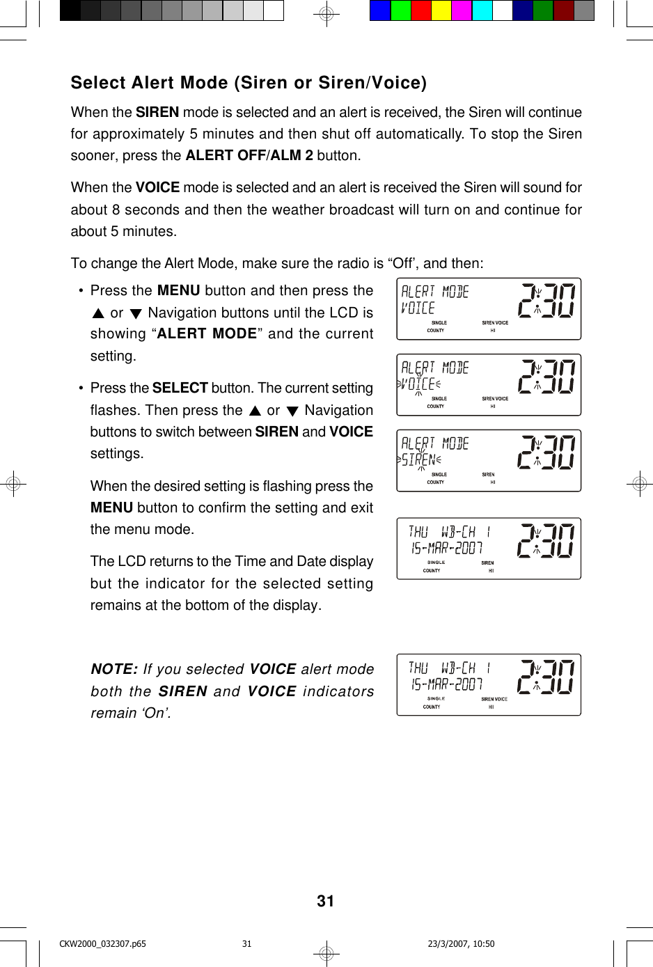 31Select Alert Mode (Siren or Siren/Voice)When the SIREN mode is selected and an alert is received, the Siren will continuefor approximately 5 minutes and then shut off automatically. To stop the Sirensooner, press the ALERT OFF/ALM 2 button.When the VOICE mode is selected and an alert is received the Siren will sound forabout 8 seconds and then the weather broadcast will turn on and continue forabout 5 minutes.To change the Alert Mode, make sure the radio is “Off’, and then:  • Press the MENU button and then press the or   Navigation buttons until the LCD isshowing “ALERT MODE” and the currentsetting.  • Press the SELECT button. The current settingflashes. Then press the   or   Navigationbuttons to switch between SIREN and VOICEsettings.When the desired setting is flashing press theMENU button to confirm the setting and exitthe menu mode.The LCD returns to the Time and Date displaybut the indicator for the selected settingremains at the bottom of the display.NOTE: If you selected VOICE alert modeboth the SIREN and VOICE indicatorsremain ‘On’.CKW2000_032307.p65 23/3/2007, 10:5031