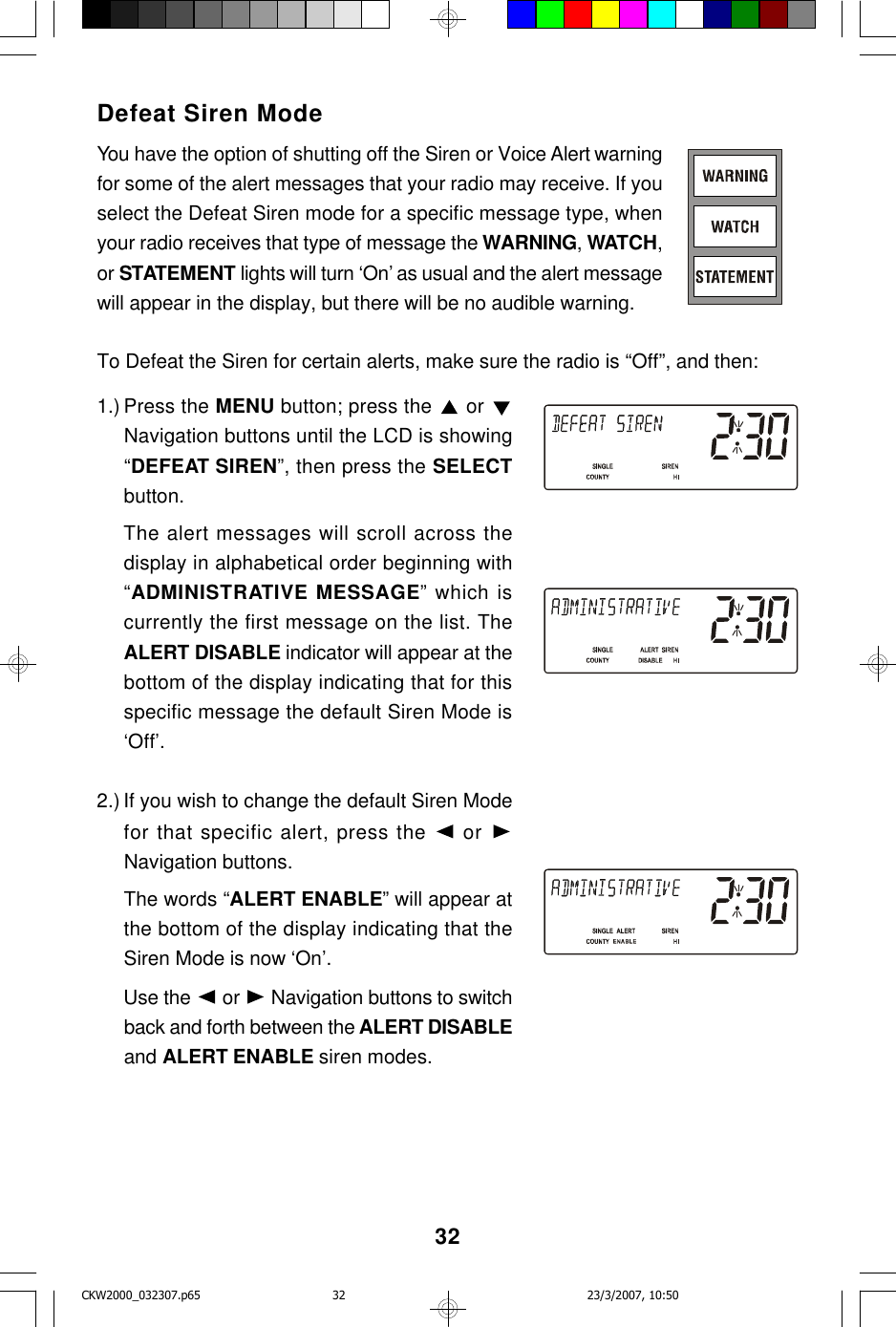 32Defeat Siren ModeYou have the option of shutting off the Siren or Voice Alert warningfor some of the alert messages that your radio may receive. If youselect the Defeat Siren mode for a specific message type, whenyour radio receives that type of message the WARNING, WATCH,or STATEMENT lights will turn ‘On’ as usual and the alert messagewill appear in the display, but there will be no audible warning.To Defeat the Siren for certain alerts, make sure the radio is “Off”, and then:1.) Press the MENU button; press the   or Navigation buttons until the LCD is showing“DEFEAT SIREN”, then press the SELECTbutton.The alert messages will scroll across thedisplay in alphabetical order beginning with“ADMINISTRATIVE MESSAGE” which iscurrently the first message on the list. TheALERT DISABLE indicator will appear at thebottom of the display indicating that for thisspecific message the default Siren Mode is‘Off’.2.) If you wish to change the default Siren Modefor that specific alert, press the  or Navigation buttons.The words “ALERT ENABLE” will appear atthe bottom of the display indicating that theSiren Mode is now ‘On’.Use the   or   Navigation buttons to switchback and forth between the ALERT DISABLEand ALERT ENABLE siren modes.CKW2000_032307.p65 23/3/2007, 10:5032