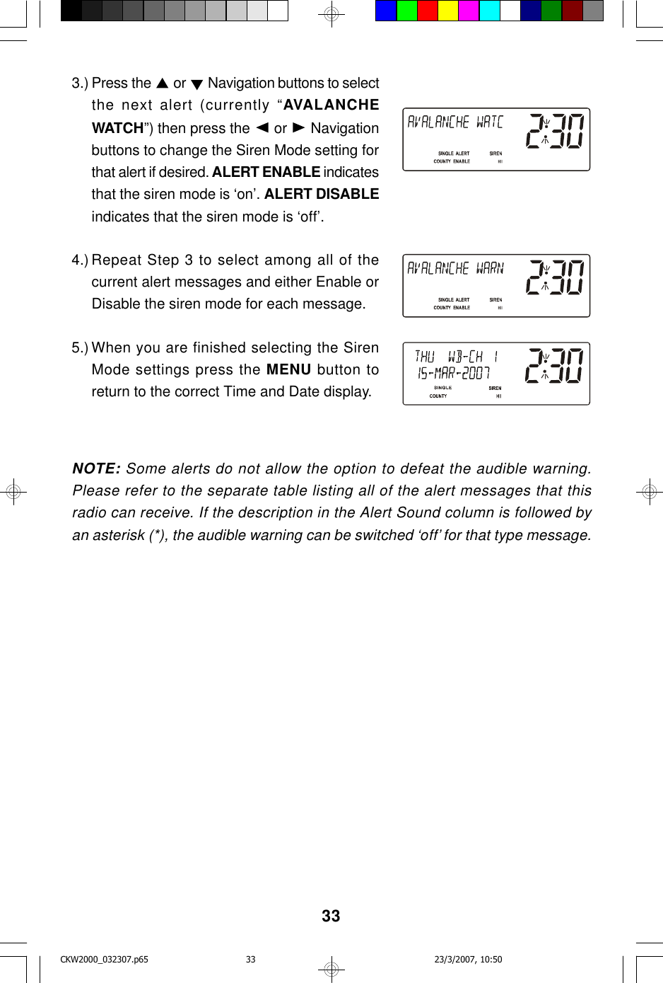 333.) Press the   or   Navigation buttons to selectthe next alert (currently “AVALANCHEWATCH”) then press the   or   Navigationbuttons to change the Siren Mode setting forthat alert if desired. ALERT ENABLE indicatesthat the siren mode is ‘on’. ALERT DISABLEindicates that the siren mode is ‘off’.4.) Repeat Step 3 to select among all of thecurrent alert messages and either Enable orDisable the siren mode for each message.5.) When you are finished selecting the SirenMode settings press the MENU button toreturn to the correct Time and Date display.NOTE: Some alerts do not allow the option to defeat the audible warning.Please refer to the separate table listing all of the alert messages that thisradio can receive. If the description in the Alert Sound column is followed byan asterisk (*), the audible warning can be switched ‘off’ for that type message.CKW2000_032307.p65 23/3/2007, 10:5033