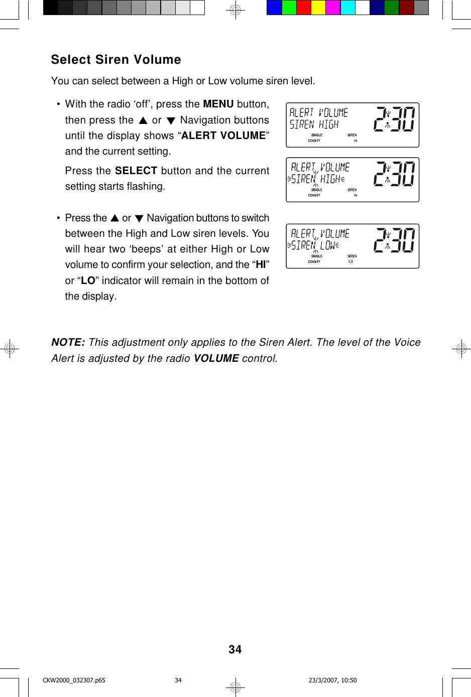 34Select Siren VolumeYou can select between a High or Low volume siren level.  • With the radio ‘off’, press the MENU button,then press the   or   Navigation buttonsuntil the display shows “ALERT VOLUME”and the current setting.Press the SELECT button and the currentsetting starts flashing.  • Press the   or  Navigation buttons to switchbetween the High and Low siren levels. Youwill hear two ‘beeps’ at either High or Lowvolume to confirm your selection, and the “HI”or “LO” indicator will remain in the bottom ofthe display.NOTE: This adjustment only applies to the Siren Alert. The level of the VoiceAlert is adjusted by the radio VOLUME control.CKW2000_032307.p65 23/3/2007, 10:5034