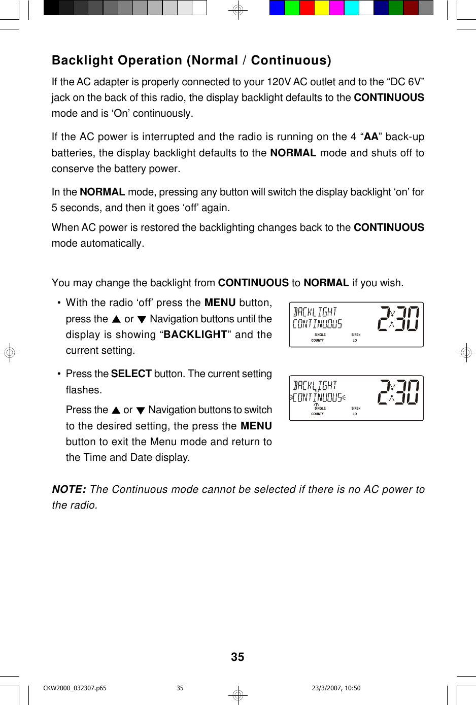 35Backlight Operation (Normal / Continuous)If the AC adapter is properly connected to your 120V AC outlet and to the “DC 6V”jack on the back of this radio, the display backlight defaults to the CONTINUOUSmode and is ‘On’ continuously.If the AC power is interrupted and the radio is running on the 4 “AA” back-upbatteries, the display backlight defaults to the NORMAL mode and shuts off toconserve the battery power.In the NORMAL mode, pressing any button will switch the display backlight ‘on’ for5 seconds, and then it goes ‘off’ again.When AC power is restored the backlighting changes back to the CONTINUOUSmode automatically.You may change the backlight from CONTINUOUS to NORMAL if you wish.  • With the radio ‘off’ press the MENU button,press the   or   Navigation buttons until thedisplay is showing “BACKLIGHT” and thecurrent setting.  • Press the SELECT button. The current settingflashes.Press the   or  Navigation buttons to switchto the desired setting, the press the MENUbutton to exit the Menu mode and return tothe Time and Date display.NOTE: The Continuous mode cannot be selected if there is no AC power tothe radio.CKW2000_032307.p65 23/3/2007, 10:5035