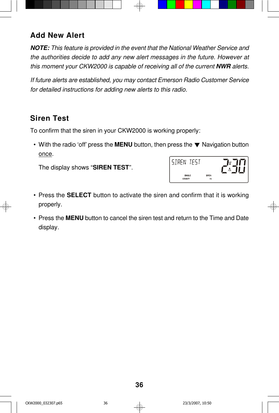 36Add New AlertNOTE: This feature is provided in the event that the National Weather Service andthe authorities decide to add any new alert messages in the future. However atthis moment your CKW2000 is capable of receiving all of the current NWR alerts.If future alerts are established, you may contact Emerson Radio Customer Servicefor detailed instructions for adding new alerts to this radio.Siren TestTo confirm that the siren in your CKW2000 is working properly:  • With the radio ‘off’ press the MENU button, then press the   Navigation buttononce.The display shows “SIREN TEST”.  • Press the SELECT button to activate the siren and confirm that it is workingproperly.  • Press the MENU button to cancel the siren test and return to the Time and Datedisplay.CKW2000_032307.p65 23/3/2007, 10:5036