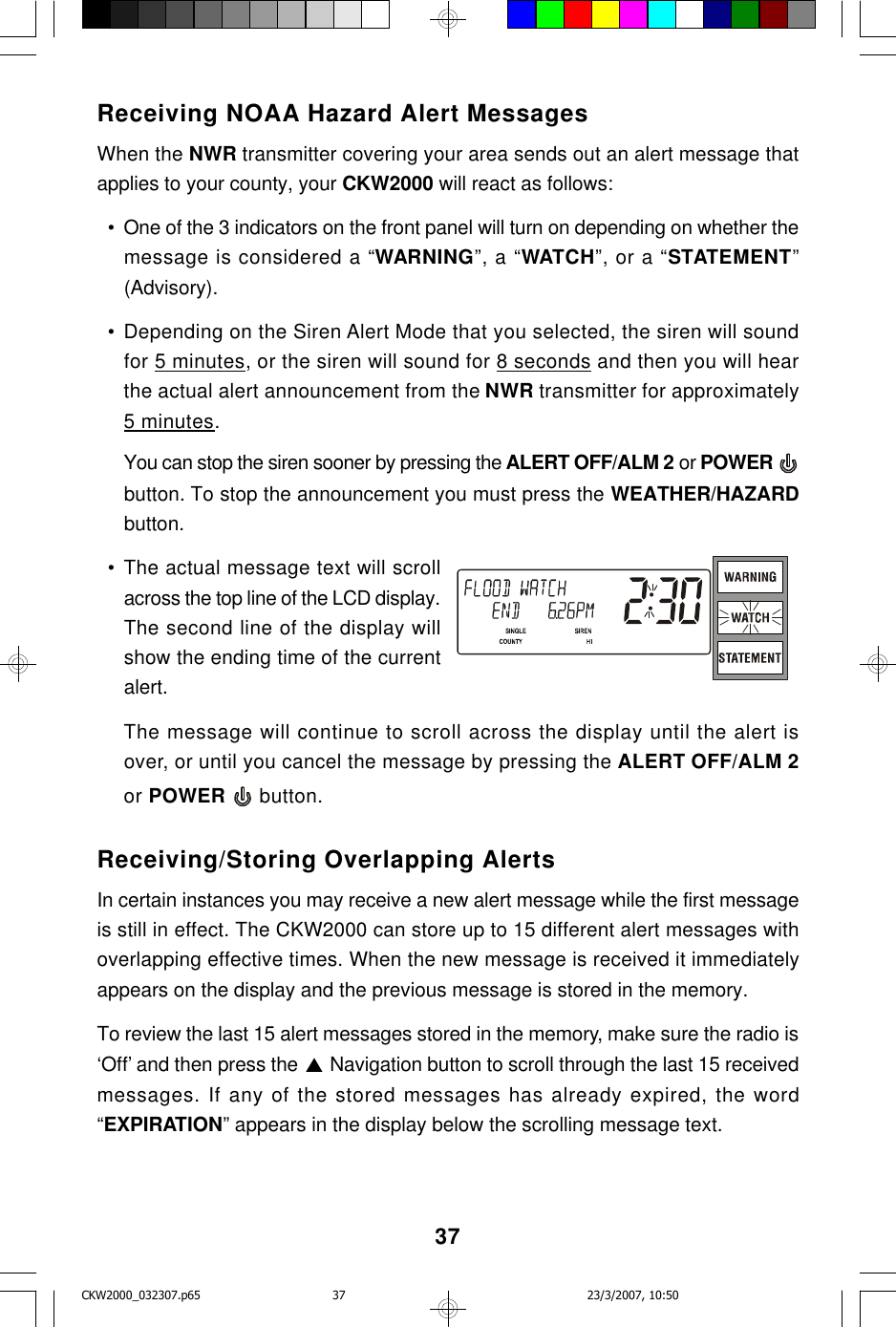 37Receiving NOAA Hazard Alert MessagesWhen the NWR transmitter covering your area sends out an alert message thatapplies to your county, your CKW2000 will react as follows:  • One of the 3 indicators on the front panel will turn on depending on whether themessage is considered a “WARNING”, a “WATCH”, or a “STATEMENT”(Advisory).  • Depending on the Siren Alert Mode that you selected, the siren will soundfor 5 minutes, or the siren will sound for 8 seconds and then you will hearthe actual alert announcement from the NWR transmitter for approximately5 minutes.You can stop the siren sooner by pressing the ALERT OFF/ALM 2 or POWER button. To stop the announcement you must press the WEATHER/HAZARDbutton.  • The actual message text will scrollacross the top line of the LCD display.The second line of the display willshow the ending time of the currentalert.The message will continue to scroll across the display until the alert isover, or until you cancel the message by pressing the ALERT OFF/ALM 2or POWER   button.Receiving/Storing Overlapping AlertsIn certain instances you may receive a new alert message while the first messageis still in effect. The CKW2000 can store up to 15 different alert messages withoverlapping effective times. When the new message is received it immediatelyappears on the display and the previous message is stored in the memory.To review the last 15 alert messages stored in the memory, make sure the radio is‘Off’ and then press the   Navigation button to scroll through the last 15 receivedmessages. If any of the stored messages has already expired, the word“EXPIRATION” appears in the display below the scrolling message text.CKW2000_032307.p65 23/3/2007, 10:5037