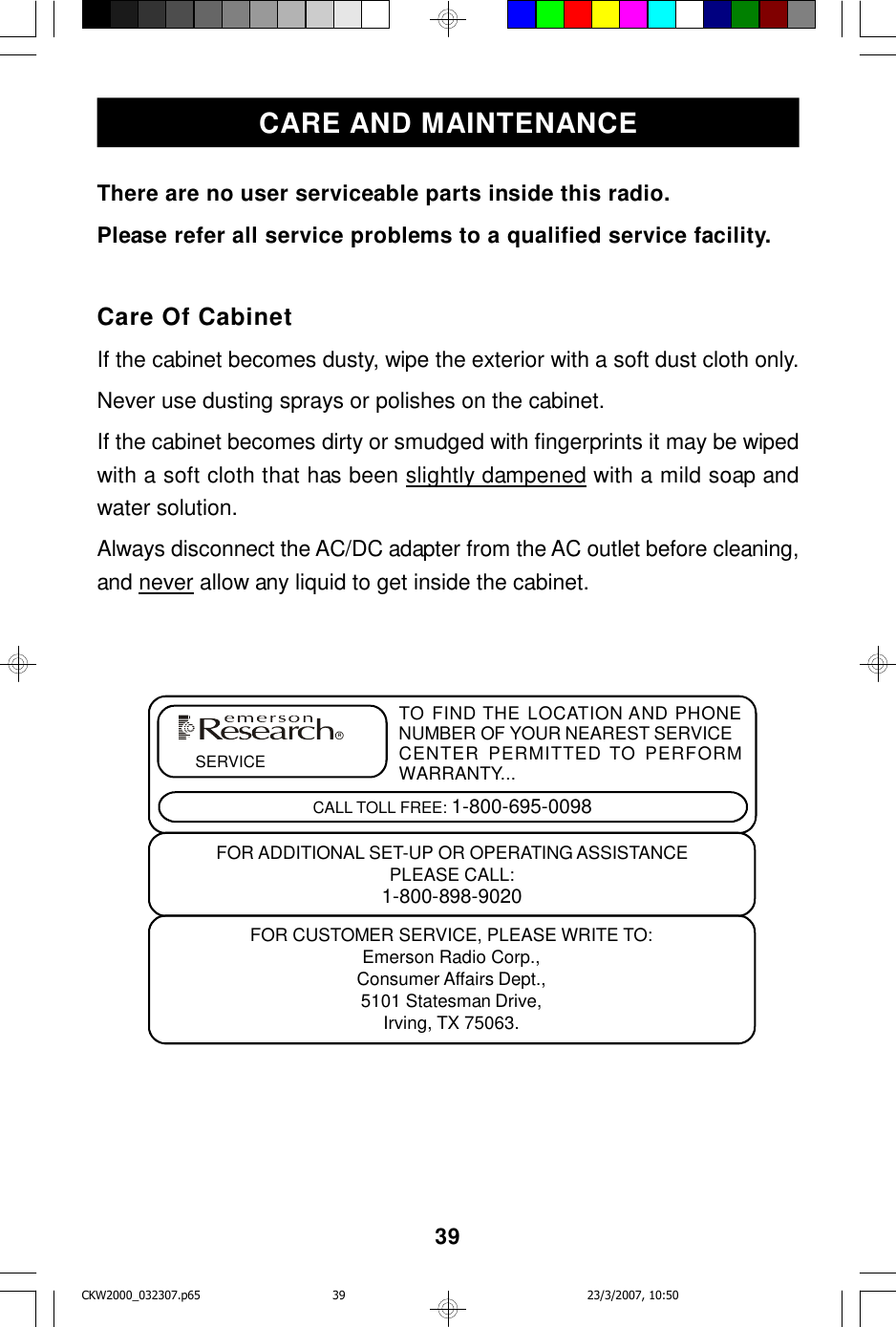 39There are no user serviceable parts inside this radio.Please refer all service problems to a qualified service facility.Care Of CabinetIf the cabinet becomes dusty, wipe the exterior with a soft dust cloth only.Never use dusting sprays or polishes on the cabinet.If the cabinet becomes dirty or smudged with fingerprints it may be wipedwith a soft cloth that has been slightly dampened with a mild soap andwater solution.Always disconnect the AC/DC adapter from the AC outlet before cleaning,and never allow any liquid to get inside the cabinet.CARE AND MAINTENANCETO FIND THE LOCATION AND PHONENUMBER OF YOUR NEAREST SERVICECENTER PERMITTED TO PERFORMWARRANTY...CALL TOLL FREE: 1-800-695-0098SERVICEFOR CUSTOMER SERVICE, PLEASE WRITE TO:Emerson Radio Corp.,Consumer Affairs Dept.,5101 Statesman Drive,Irving, TX 75063.FOR ADDITIONAL SET-UP OR OPERATING ASSISTANCEPLEASE CALL:1-800-898-9020RCKW2000_032307.p65 23/3/2007, 10:5039