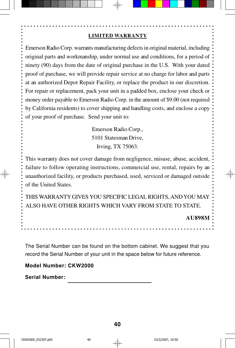 40LIMITED WARRANTYEmerson Radio Corp. warrants manufacturing defects in original material, includingoriginal parts and workmanship, under normal use and conditions, for a period ofninety (90) days from the date of original purchase in the U.S.  With your datedproof of purchase, we will provide repair service at no charge for labor and partsat an authorized Depot Repair Facility, or replace the product in our discretion.For repair or replacement, pack your unit in a padded box, enclose your check ormoney order payable to Emerson Radio Corp. in the amount of $9.00 (not requiredby California residents) to cover shipping and handling costs, and enclose a copyof your proof of purchase.  Send your unit to:Emerson Radio Corp.,5101 Statesman Drive,Irving, TX 75063.This warranty does not cover damage from negligence, misuse, abuse, accident,failure to follow operating instructions, commercial use, rental, repairs by anunauthorized facility, or products purchased, used, serviced or damaged outsideof the United States.THIS WARRANTY GIVES YOU SPECIFIC LEGAL RIGHTS, AND YOU MAYALSO HAVE OTHER RIGHTS WHICH VARY FROM STATE TO STATE.AU898MThe Serial Number can be found on the bottom cabinet. We suggest that yourecord the Serial Number of your unit in the space below for future reference.Model Number: CKW2000Serial Number:CKW2000_032307.p65 23/3/2007, 10:5040