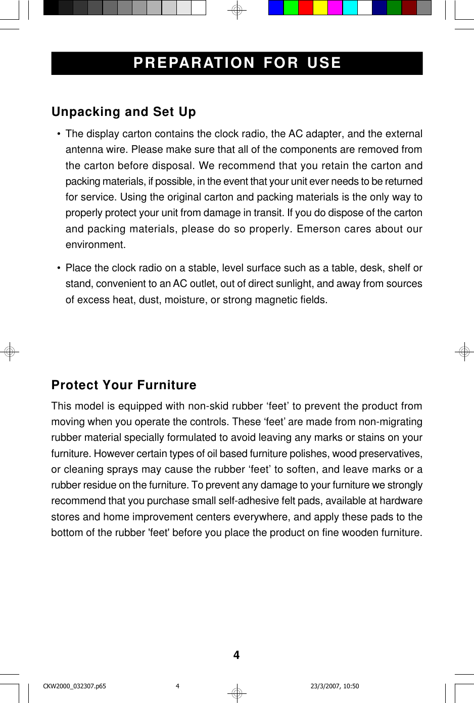 4Unpacking and Set Up  • The display carton contains the clock radio, the AC adapter, and the externalantenna wire. Please make sure that all of the components are removed fromthe carton before disposal. We recommend that you retain the carton andpacking materials, if possible, in the event that your unit ever needs to be returnedfor service. Using the original carton and packing materials is the only way toproperly protect your unit from damage in transit. If you do dispose of the cartonand packing materials, please do so properly. Emerson cares about ourenvironment.  • Place the clock radio on a stable, level surface such as a table, desk, shelf orstand, convenient to an AC outlet, out of direct sunlight, and away from sourcesof excess heat, dust, moisture, or strong magnetic fields.PREPARATION FOR USEProtect Your FurnitureThis model is equipped with non-skid rubber ‘feet’ to prevent the product frommoving when you operate the controls. These ‘feet’ are made from non-migratingrubber material specially formulated to avoid leaving any marks or stains on yourfurniture. However certain types of oil based furniture polishes, wood preservatives,or cleaning sprays may cause the rubber ‘feet’ to soften, and leave marks or arubber residue on the furniture. To prevent any damage to your furniture we stronglyrecommend that you purchase small self-adhesive felt pads, available at hardwarestores and home improvement centers everywhere, and apply these pads to thebottom of the rubber &apos;feet&apos; before you place the product on fine wooden furniture.CKW2000_032307.p65 23/3/2007, 10:504