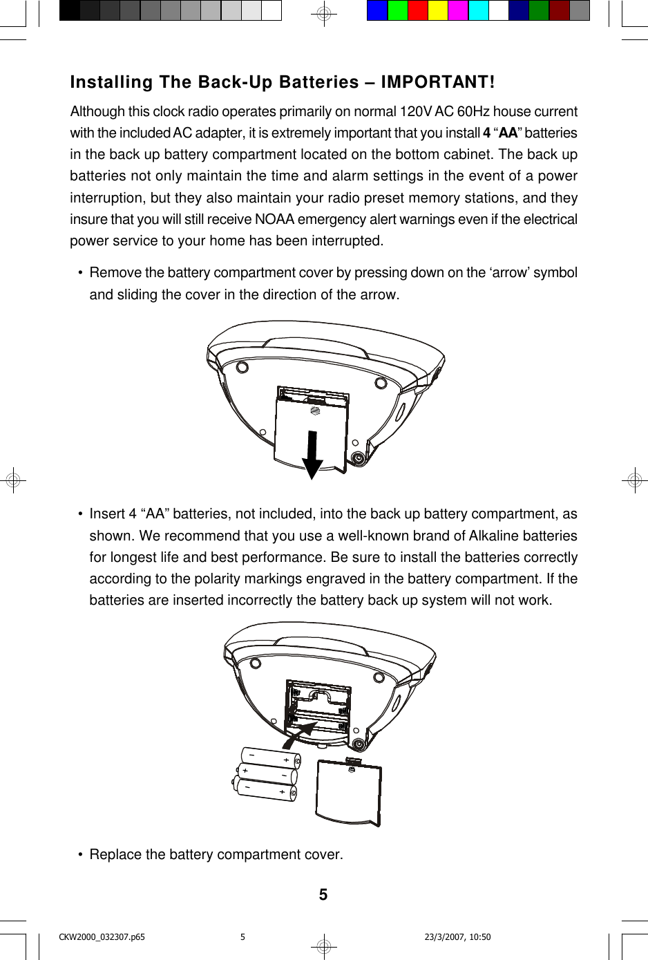 5Installing The Back-Up Batteries – IMPORTANT!Although this clock radio operates primarily on normal 120V AC 60Hz house currentwith the included AC adapter, it is extremely important that you install 4 “AA” batteriesin the back up battery compartment located on the bottom cabinet. The back upbatteries not only maintain the time and alarm settings in the event of a powerinterruption, but they also maintain your radio preset memory stations, and theyinsure that you will still receive NOAA emergency alert warnings even if the electricalpower service to your home has been interrupted.  • Remove the battery compartment cover by pressing down on the ‘arrow’ symboland sliding the cover in the direction of the arrow.  • Insert 4 “AA” batteries, not included, into the back up battery compartment, asshown. We recommend that you use a well-known brand of Alkaline batteriesfor longest life and best performance. Be sure to install the batteries correctlyaccording to the polarity markings engraved in the battery compartment. If thebatteries are inserted incorrectly the battery back up system will not work.  • Replace the battery compartment cover.CKW2000_032307.p65 23/3/2007, 10:505