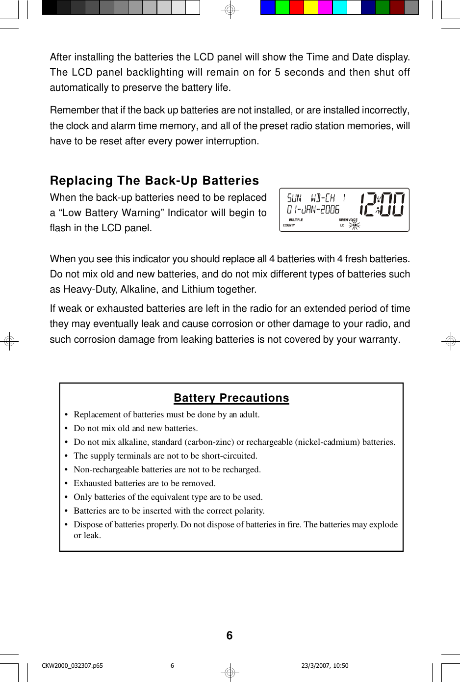 6After installing the batteries the LCD panel will show the Time and Date display.The LCD panel backlighting will remain on for 5 seconds and then shut offautomatically to preserve the battery life.Remember that if the back up batteries are not installed, or are installed incorrectly,the clock and alarm time memory, and all of the preset radio station memories, willhave to be reset after every power interruption.Replacing The Back-Up BatteriesWhen the back-up batteries need to be replaceda “Low Battery Warning” Indicator will begin toflash in the LCD panel.When you see this indicator you should replace all 4 batteries with 4 fresh batteries.Do not mix old and new batteries, and do not mix different types of batteries suchas Heavy-Duty, Alkaline, and Lithium together.If weak or exhausted batteries are left in the radio for an extended period of timethey may eventually leak and cause corrosion or other damage to your radio, andsuch corrosion damage from leaking batteries is not covered by your warranty.Battery Precautions•Replacement of batteries must be done by an adult.•Do not mix old and new batteries.•Do not mix alkaline, standard (carbon-zinc) or rechargeable (nickel-cadmium) batteries.•The supply terminals are not to be short-circuited.•Non-rechargeable batteries are not to be recharged.•Exhausted batteries are to be removed.•Only batteries of the equivalent type are to be used.•Batteries are to be inserted with the correct polarity.•Dispose of batteries properly. Do not dispose of batteries in fire. The batteries may explodeor leak.CKW2000_032307.p65 23/3/2007, 10:506