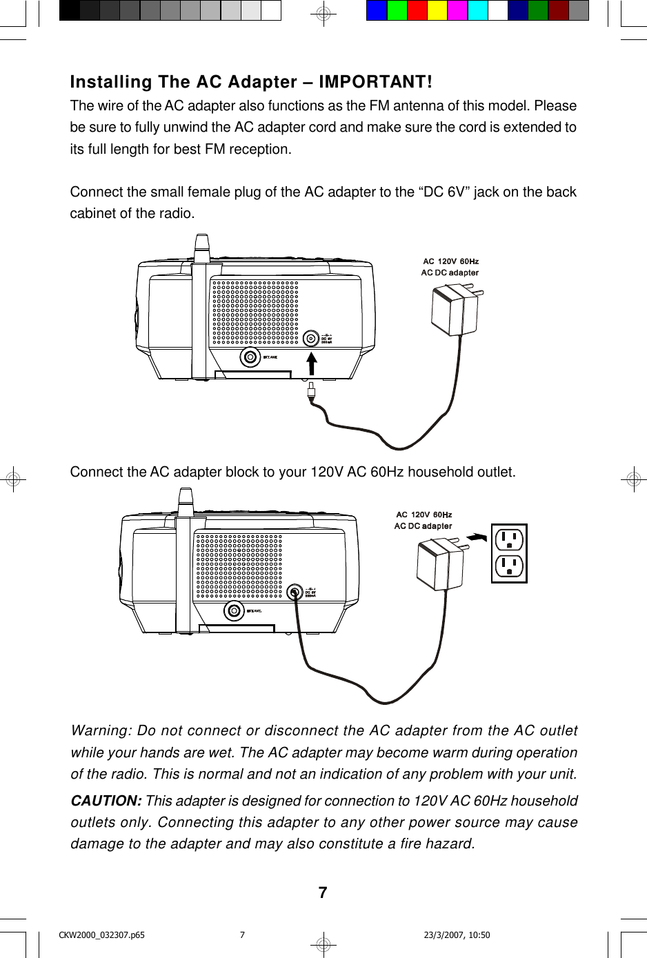 7Installing The AC Adapter – IMPORTANT!The wire of the AC adapter also functions as the FM antenna of this model. Pleasebe sure to fully unwind the AC adapter cord and make sure the cord is extended toits full length for best FM reception.Connect the small female plug of the AC adapter to the “DC 6V” jack on the backcabinet of the radio.Connect the AC adapter block to your 120V AC 60Hz household outlet.Warning: Do not connect or disconnect the AC adapter from the AC outletwhile your hands are wet. The AC adapter may become warm during operationof the radio. This is normal and not an indication of any problem with your unit.CAUTION: This adapter is designed for connection to 120V AC 60Hz householdoutlets only. Connecting this adapter to any other power source may causedamage to the adapter and may also constitute a fire hazard.CKW2000_032307.p65 23/3/2007, 10:507