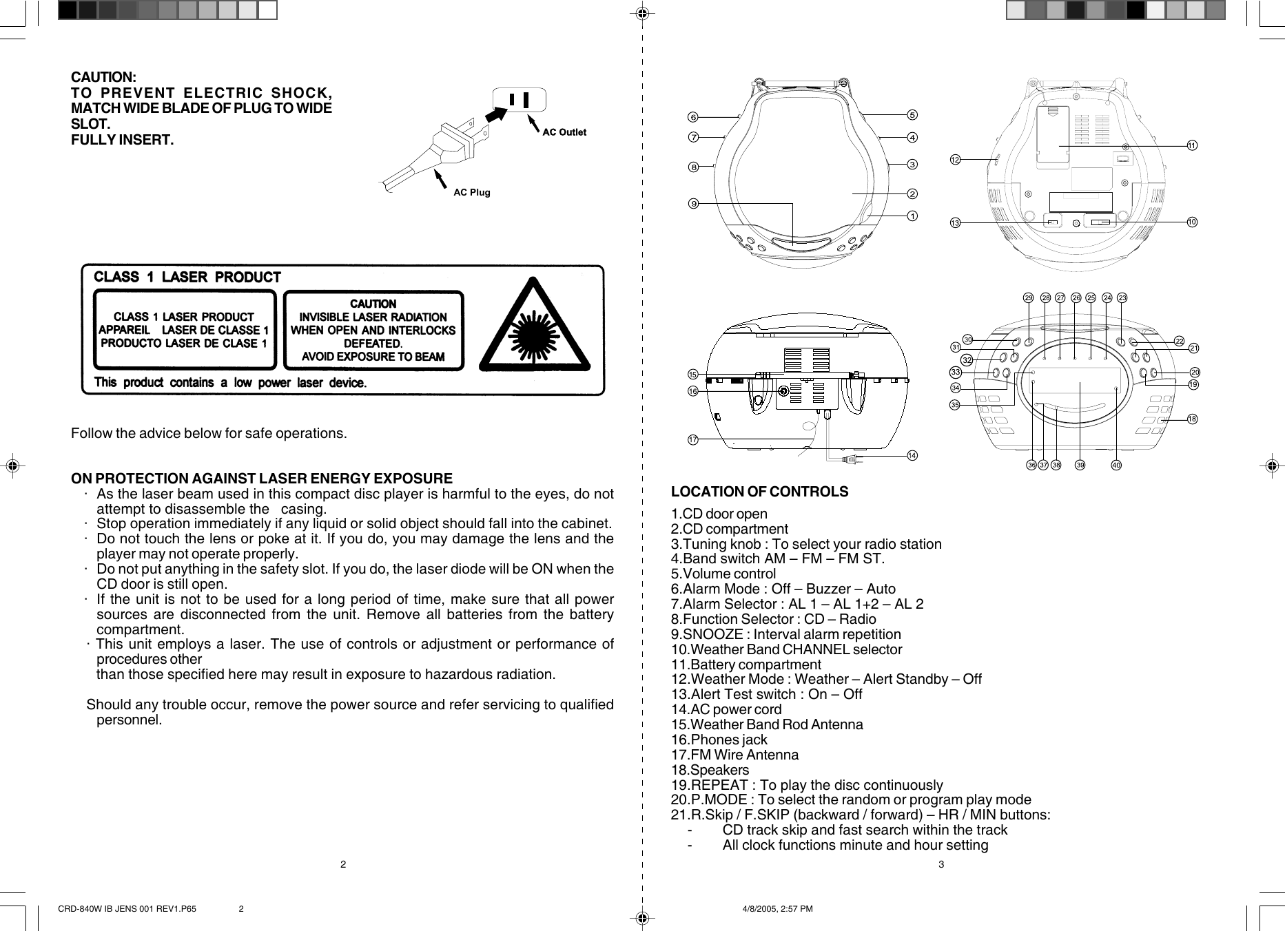  CAUTION:TO PREVENT ELECTRIC SHOCK,MATCH WIDE BLADE OF PLUG TO WIDESLOT.FULLY INSERT.2 3 Follow the advice below for safe operations.ON PROTECTION AGAINST LASER ENERGY EXPOSURE   · As the laser beam used in this compact disc player is harmful to the eyes, do notattempt to disassemble the   casing.   · Stop operation immediately if any liquid or solid object should fall into the cabinet.   · Do not touch the lens or poke at it. If you do, you may damage the lens and theplayer may not operate properly.   · Do not put anything in the safety slot. If you do, the laser diode will be ON when theCD door is still open.   · If the unit is not to be used for a long period of time, make sure that all powersources are disconnected from the unit. Remove all batteries from the batterycompartment.   · This unit employs a laser. The use of controls or adjustment or performance ofprocedures other       than those specified here may result in exposure to hazardous radiation.    Should any trouble occur, remove the power source and refer servicing to qualifiedpersonnel.1.CD door open2.CD compartment3.Tuning knob : To select your radio station4.Band switch AM – FM – FM ST.5.Volume control6.Alarm Mode : Off – Buzzer – Auto7.Alarm Selector : AL 1 – AL 1+2 – AL 28.Function Selector : CD – Radio9.SNOOZE : Interval alarm repetition10.Weather Band CHANNEL selector11.Battery compartment12.Weather Mode : Weather – Alert Standby – Off13.Alert Test switch : On – Off14.AC power cord15.Weather Band Rod Antenna16.Phones jack17.FM Wire Antenna18.Speakers19.REPEAT : To play the disc continuously20.P.MODE : To select the random or program play mode21.R.Skip / F.SKIP (backward / forward) – HR / MIN buttons:    - CD track skip and fast search within the track    - All clock functions minute and hour settingLOCATION OF CONTROLSAC OutletAC PlugCRD-840W IB JENS 001 REV1.P65 4/8/2005, 2:57 PM2