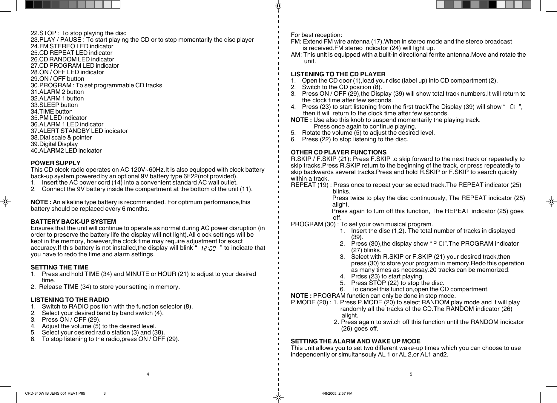 For best reception:FM: Extend FM wire antenna (17).When in stereo mode and the stereo broadcast       is received.FM stereo indicator (24) will light up.AM: This unit is equipped with a built-in directional ferrite antenna.Move and rotate the       unit.LISTENING TO THE CD PLAYER1. Open the CD door (1),load your disc (label up) into CD compartment (2).2. Switch to the CD position (8).3. Press ON / OFF (29),the Display (39) will show total track numbers.It will return tothe clock time after few seconds.4. Press (23) to start listening from the first trackThe Display (39) will show “        ”,       then it will return to the clock time after few seconds.NOTE : Use also this knob to suspend momentarily the playing track.Press once again to continue playing.5. Rotate the volume (5) to adjust the desired level.6. Press (22) to stop listening to the disc.OTHER CD PLAYER FUNCTIONSR.SKIP / F.SKIP (21): Press F.SKIP to skip forward to the next track or repeatedly toskip tracks.Press R.SKIP return to the beginning of the track, or press repeatedly toskip backwards several tracks.Press and hold R.SKIP or F.SKIP to search quicklywithin a track.REPEAT (19) : Press once to repeat your selected track.The REPEAT indicator (25)                      blinks.                       Press twice to play the disc continuously, The REPEAT indicator (25)                      alight.                       Press again to turn off this function, The REPEAT indicator (25) goes                      off.PROGRAM (30) : To set your own musical program.1. Insert the disc (1,2). The total number of tracks in displayed(39).2. Press (30),the display show “        ”.The PROGRAM indicator(27) blinks.3. Select with R.SKIP or F.SKIP (21) your desired track,thenpress (30) to store your program in memory.Redo this operationas many times as necessay.20 tracks can be memorized.4. Prdss (23) to start playing.5. Press STOP (22) to stop the disc.6. To cancel this function,open the CD compartment.NOTE : PROGRAM function can only be done in stop mode.P.MODE (20) : 1. Press P.MODE (20) to select RANDOM play mode and it will play                            randomly all the tracks of the CD.The RANDOM indicator (26)                           alight.                        2. Press again to switch off this function until the RANDOM indicator                           (26) goes off.SETTING THE ALARM AND WAKE UP MODEThis unit allows you to set two different wake-up times which you can choose to useindependently or simultansouly AL 1 or AL 2,or AL1 and2.22.STOP : To stop playing the disc23.PLAY / PAUSE : To start playing the CD or to stop momentarily the disc player24.FM STEREO LED indicator25.CD REPEAT LED indicator26.CD RANDOM LED indicator27.CD PROGRAM LED indicator28.ON / OFF LED indicator29.ON / OFF button30.PROGRAM : To set programmable CD tracks31.ALARM 2 button32.ALARM 1 button33.SLEEP button34.TIME button35.PM LED indicator36.ALARM 1 LED indicator37.ALERT STANDBY LED indicator38.Dial scale &amp; pointer39.Digital Display40.ALARM2 LED indicatorPOWER SUPPLYThis CD clock radio operates on AC 120V~60Hz.It is also equipped with clock batteryback-up system,powered by an optional 9V battery type 6F22(not provided).1. Insert the AC power cord (14) into a convenient standard AC wall outlet.2. Connect the 9V battery inside the compartment at the bottom of the unit (11).NOTE : An alkaline type battery is recommended. For optimum performance,thisbattery should be replaced every 6 months.BATTERY BACK-UP SYSTEMEnsures that the unit will continue to operate as normal during AC power disruption (inorder to preserve the battery life the display will not light).All clock settings will bekept in the memory, however,the clock time may require adjustment for exactaccuracy.If this battery is not installed,the display will blink “             ” to indicate thatyou have to redo the time and alarm settings.SETTING THE TIME1. Press and hold TIME (34) and MINUTE or HOUR (21) to adjust to your desiredtime.2.  Release TIME (34) to store your setting in memory.LISTENING TO THE RADIO1. Switch to RADIO position with the function selector (8).2. Select your desired band by band switch (4).3. Press ON / OFF (29).4. Adjust the volume (5) to the desired level.5. Select your desired radio station (3) and (38).6. To stop listening to the radio,press ON / OFF (29).4   5CRD-840W IB JENS 001 REV1.P65 4/8/2005, 2:57 PM3